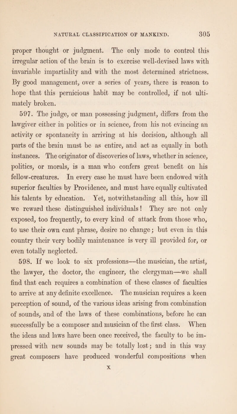 proper thought or judgment. The only mode to control this irregular action of the brain is to exercise well-devised laws with invariable impartiality and with the most determined strictness. By good management, over a series of years, there is reason to hope that this pernicious habit may be controlled, if not ulti¬ mately broken. 597. The judge, or man possessing judgment, differs from the lawgiver either in politics or in science, from his not evincing an activity or spontaneity in arriving at his decision, although all parts of the brain must be as entire, and act as equally in both instances. The originator of discoveries of laws, whether in science, politics, or morals, is a man who confers great benefit on his fellow-creatures. In every case he must have been endowed with superior faculties by Providence, and must have equally cultivated his talents by education. Yet, notwithstanding all this, how ill we reward these distinguished individuals! They are not only exposed, too frequently, to every kind of attack from those who, to use their own cant phrase, desire no change; but even in this country their very bodily maintenance is very ill provided for, or even totally neglected. 598. If we look to six professions—the musician, the artist, the lawyer, the doctor, the engineer, the clergyman—we shall find that each requires a combination of these classes of faculties to arrive at any definite excellence. The musician requires a keen perception of sound, of the various ideas arising from combination of sounds, and of the laws of these combinations, before he can successfully be a composer and musician of the first class. When the ideas and laws have been once received, the faculty to be im¬ pressed with new sounds may be totally lost; and in this way great composers have produced wonderful compositions when x