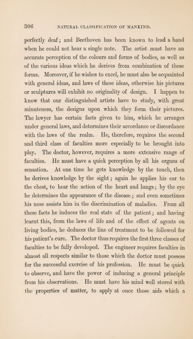 perfectly deaf; and Beethoven has been known to lead a band when he could not hear a single note. The artist must have an accurate perception of the colours and forms of bodies,, as well as of the various ideas which he derives from combination of these forms. Moreover, if he wishes to excel, he must also be acquainted with general ideas, and laws of these ideas, otherwise his pictures or sculptures will exhibit no originality of design. I happen to know that our distinguished artists have to study, with great minuteness, the designs upon which they form their pictures. The lawyer has certain facts given to him, which he arranges under general laws, and determines their accordance or discordance with the laws of the realm. He, therefore, requires the second and third class of faculties more especially to be brought into play. The doctor, however, requires a more extensive range of faculties. He must have a quick perception by all his organs of sensation. At one time he gets knowledge by the touch, then he derives knowledge by the sight; again he applies his ear to the chest, to hear the action of the heart and lungs; by the eye he determines the appearance of the disease; and even sometimes his nose assists him in the discrimination of maladies. From all these facts he induces the real state of the patient; and having learnt this, from the laws of life and of the effect of agents on living bodies, he deduces the line of treatment to be followed for his patient's cure. The doctor thus requires the first three classes of faculties to be fully developed. The engineer requires faculties in almost all respects similar to those which the doctor must possess for the successful exercise of his profession. He must be quick to observe, and have the power of inducing a general principle from his observations. He must have his mind well stored with the properties of matter, to apply at once those aids which a