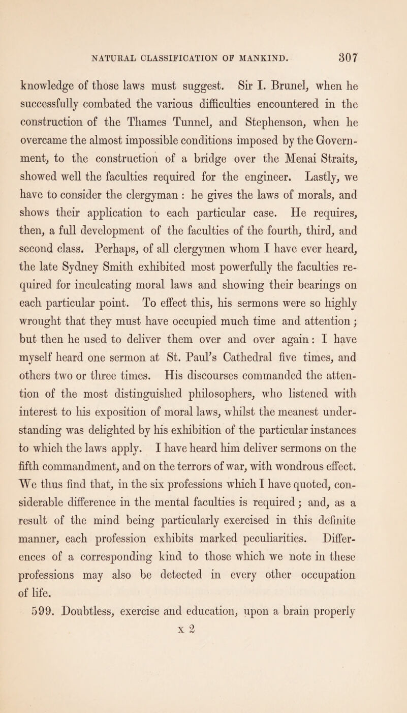 knowledge of those laws must suggest. Sir I. Brunei, when he successfully combated the various difficulties encountered in the construction of the Thames Tunnel, and Stephenson, when he overcame the almost impossible conditions imposed by the Govern¬ ment, to the construction of a bridge over the Menai Straits, showed well the faculties required for the engineer. Lastly, we have to consider the clergyman : he gives the laws of morals, and shows their application to each particular case. He requires, then, a full development of the faculties of the fourth, third, and second class. Perhaps, of all clergymen whom I have ever heard, the late Sydney Smith exhibited most powerfully the faculties re¬ quired for inculcating moral laws and showing their bearings on each particular point. To effect this, his sermons were so highly wrought that they must have occupied much time and attention ; but then he used to deliver them over and over again: I have myself heard one sermon at St. Paul's Cathedral five times, and others two or three times. His discourses commanded the atten¬ tion of the most distinguished philosophers, who listened with interest to his exposition of moral laws, whilst the meanest under¬ standing was delighted by his exhibition of the particular instances to which the laws apply. I have heard him deliver sermons on the fifth commandment, and on the terrors of war, with wondrous effect. We thus find that, in the six professions which I have quoted, con¬ siderable difference in the mental faculties is required; and, as a result of the mind being particularly exercised in this definite manner, each profession exhibits marked peculiarities. Differ¬ ences of a corresponding kind to those wdiich we note in these professions may also be detected in every other occupation of life. 599. Doubtless, exercise and education, upon a brain properly x 2