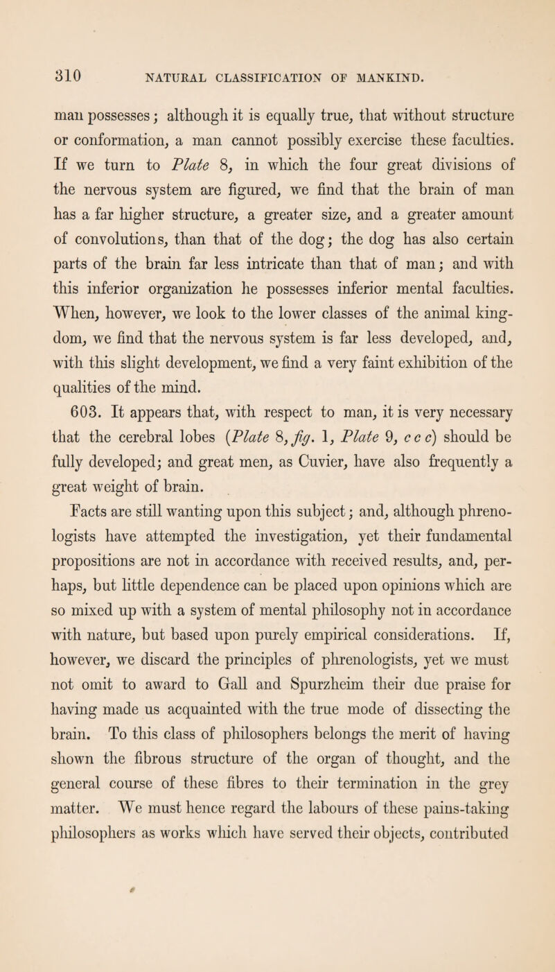 man possesses; although it is equally true, that without structure or conformation, a man cannot possibly exercise these faculties. If we turn to Plate 8, in which the four great divisions of the nervous system are figured, we find that the brain of man has a far higher structure, a greater size, and a greater amount of convolutions, than that of the dog; the dog has also certain parts of the brain far less intricate than that of man; and with this inferior organization he possesses inferior mental faculties. When, however, we look to the lower classes of the animal king¬ dom, we find that the nervous system is far less developed, and, with this slight development, we find a very faint exhibition of the qualities of the mind. 603. It appears that, with respect to man, it is very necessary that the cerebral lobes (Plate 8, fig. 1, Plate 9, ccc) should be fully developed; and great men, as Cuvier, have also frequently a great weight of brain. Tacts are still wanting upon this subject; and, although phreno¬ logists have attempted the investigation, yet their fundamental propositions are not in accordance with received results, and, per¬ haps, but little dependence can be placed upon opinions which are so mixed up with a system of mental philosophy not in accordance with nature, but based upon purely empirical considerations. If, however, we discard the principles of phrenologists, yet we must not omit to award to Gall and Spurzheim their due praise for having made us acquainted with the true mode of dissecting the brain. To this class of philosophers belongs the merit of having shown the fibrous structure of the organ of thought, and the general course of these fibres to their termination in the grey matter. We must hence regard the labours of these pains-taking philosophers as works which have served their objects, contributed