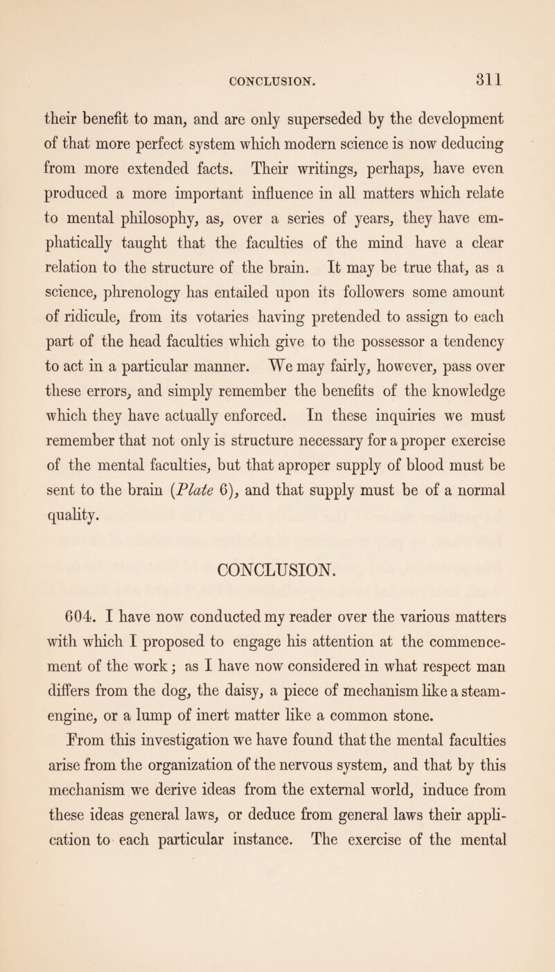 their benefit to man, and are only superseded by the development of that more perfect system which modem science is now deducing from more extended facts. Their writings, perhaps, have even produced a more important influence in all matters which relate to mental philosophy, as, over a series of years, they have em¬ phatically taught that the faculties of the mind have a clear relation to the structure of the brain. It may be true that, as a science, phrenology has entailed upon its followers some amount of ridicule, from its votaries having pretended to assign to each part of the head faculties which give to the possessor a tendency to act in a particular manner. We may fairly, however, pass over these errors, and simply remember the benefits of the knowledge which they have actually enforced. In these inquiries we must remember that not only is structure necessary for a proper exercise of the mental faculties, but that aproper supply of blood must be sent to the brain (Plate 6), and that supply must be of a normal quality. CONCLUSION. 604. I have now conducted my reader over the various matters with which I proposed to engage his attention at the commence¬ ment of the work; as I have now considered in what respect man differs from the dog, the daisy, a piece of mechanism like a steam- engine, or a lump of inert matter like a common stone. From this investigation we have found that the mental faculties arise from the organization of the nervous system, and that by this mechanism we derive ideas from the external world, induce from these ideas general laws, or deduce from general laws their appli¬ cation to each particular instance. The exercise of the mental
