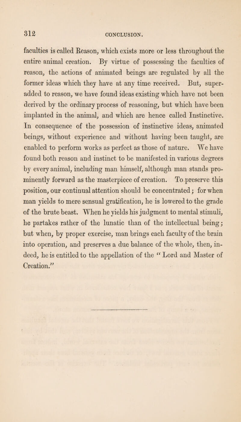 faculties is called Reason, which exists more or less throughout the entire animal creation. By virtue of possessing the faculties of reason, the actions of animated beings are regulated by all the former ideas which they have at any time received. But, super- added to reason, we have found ideas existing which have not been derived by the ordinary process of reasoning, but which have been implanted in the animal, and which are hence called Instinctive. In consequence of the possession of instinctive ideas, animated beings, without experience and without having been taught, are enabled to perform works as perfect as those of nature. We have found both reason and instinct to be manifested in various degrees by every animal, including man himself, although man stands pro¬ minently forward as the masterpiece of creation. To preserve this position, our continual attention should be concentrated; for when man yields to mere sensual gratification, he is lowered to the grade of the brute beast. When he yields his judgment to mental stimuli, he partakes rather of the lunatic than of the intellectual being; but when, by proper exercise, man brings each faculty of the brain into operation, and preserves a due balance of the whole, then, in¬ deed, he is entitled to the appellation of the “ Lord and Master of Creation.”