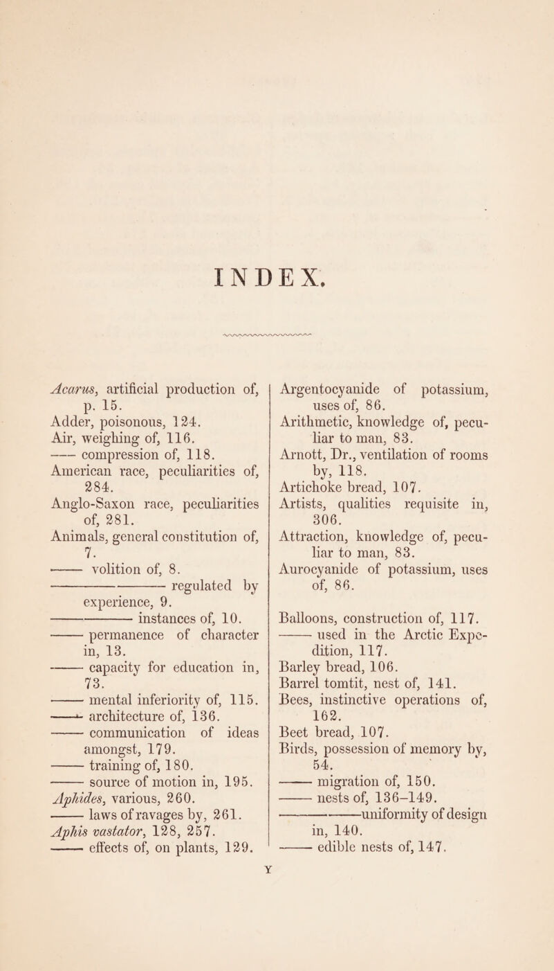 INDEX. Acarus, artificial production of, p. 15. Adder, poisonous, 124. Air, weighing of, 116. -compression of, 118. American race, peculiarities of, 284. Anglo-Saxon race, peculiarities of, 281. Animals, general constitution of, 7. - volition of, 8. --regulated by experience, 9. -instances of, 10. -permanence of character in, 18. -capacity for education in, 73. -- mental inferiority of, 115. -- architecture of, 136. -communication of ideas amongst, 179. •—— training of, 180. -source of motion in, 195. Aphides, various, 260. -laws of ravages by, 261. Aphis vastator, 128, 257. -effects of, on plants, 129. Argentocyanide of potassium, uses of, 86. Arithmetic, knowledge of, pecu¬ liar to man, 83. Arnott, Dr., ventilation of rooms by, 118. Artichoke bread, 107. Artists, qualities requisite in, 306. Attraction, knowledge of, pecu¬ liar to man, 83. Aurocyanide of potassium, uses of, 86. Balloons, construction of, 117. -used in the Arctic Expe¬ dition, 117. Barley bread, 106. Barrel tomtit, nest of, 141. Bees, instinctive operations of, 162. Beet bread, 107. Birds, possession of memory by, 54. -migration of, 150. -nests of, 136-149. ■---uniformity of design in, 140. -edible nests of, 147. Y