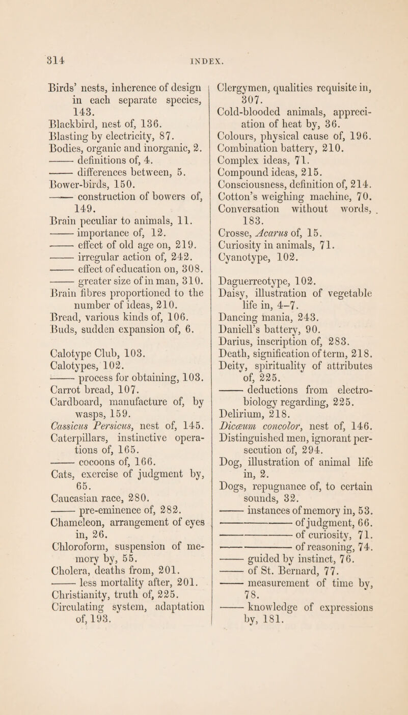 Birds’ nests, inherence of design in each separate species, 143. Blackbird, nest of, 136. Blasting by electricity, 87. Bodies, organic and inorganic, 2. -definitions of, 4. —— differences between, 5. Bower-birds, 150. —-— construction of bowers of, 149. Brain peculiar to animals, 11. -importance of, 12. -effect of old age on, 219. --irregular action of, 242. --effect of education on, 308. -greater size of in man, 310. Brain fibres proportioned to the number of ideas, 210. Bread, various kinds of, 106. Buds, sudden expansion of, 6. Calotype Club, 103. Calo types, 102. ■-process for obtaining, 103. Carrot bread, 107. Cardboard, manufacture of, by wasps, 159. Cass tens Persicus, nest of, 145. Caterpillars, instinctive opera¬ tions of, 165. -cocoons of, 166. Cats, exercise of judgment by, 65. Caucasian race, 280. -pre-eminence of, 282. Chameleon, arrangement of eyes in, 26. Chloroform, suspension of me¬ mory by, 55. Cholera, deaths from, 201. -less mortality after, 201. Christianity, truth of, 225. Circulating system, adaptation of, 193. Clergymen, qualities requisite in, 307. Cold-blooded animals, appreci¬ ation of heat by, 36. Colours, physical cause of, 196. Combination battery, 210. Complex ideas, 71. Compound ideas, 215. Consciousness, definition of, 214. Cotton’s weighing machine, 70. Conversation without words, 183. Crosse, Acarus of, 15. Curiosity in animals, 71. Cyanotype, 102. Daguerreotype, 102. Daisy, illustration of vegetable life in, 4-7. Dancing mania, 243. Daniell’s battery, 90. Darius, inscription of, 283. Death, signification of term, 218. Deity, spirituality of attributes of, 225. -deductions from electro- bi ology regarding, 225. Delirium, 218. Dicceum concolor, nest of, 146. Distinguished men, ignorant per¬ secution of, 294. Dog, illustration of animal life in, 2. Dogs, repugnance of, to certain sounds, 32. -instances of memory in, 53. *-of judgment, 66. -of curiosity, 71. -of reasoning, 74. -guided by instinct, 7 6. -of St. Bernard, 77. -measurement of time by, 78. -knowledge of expressions by, 181.