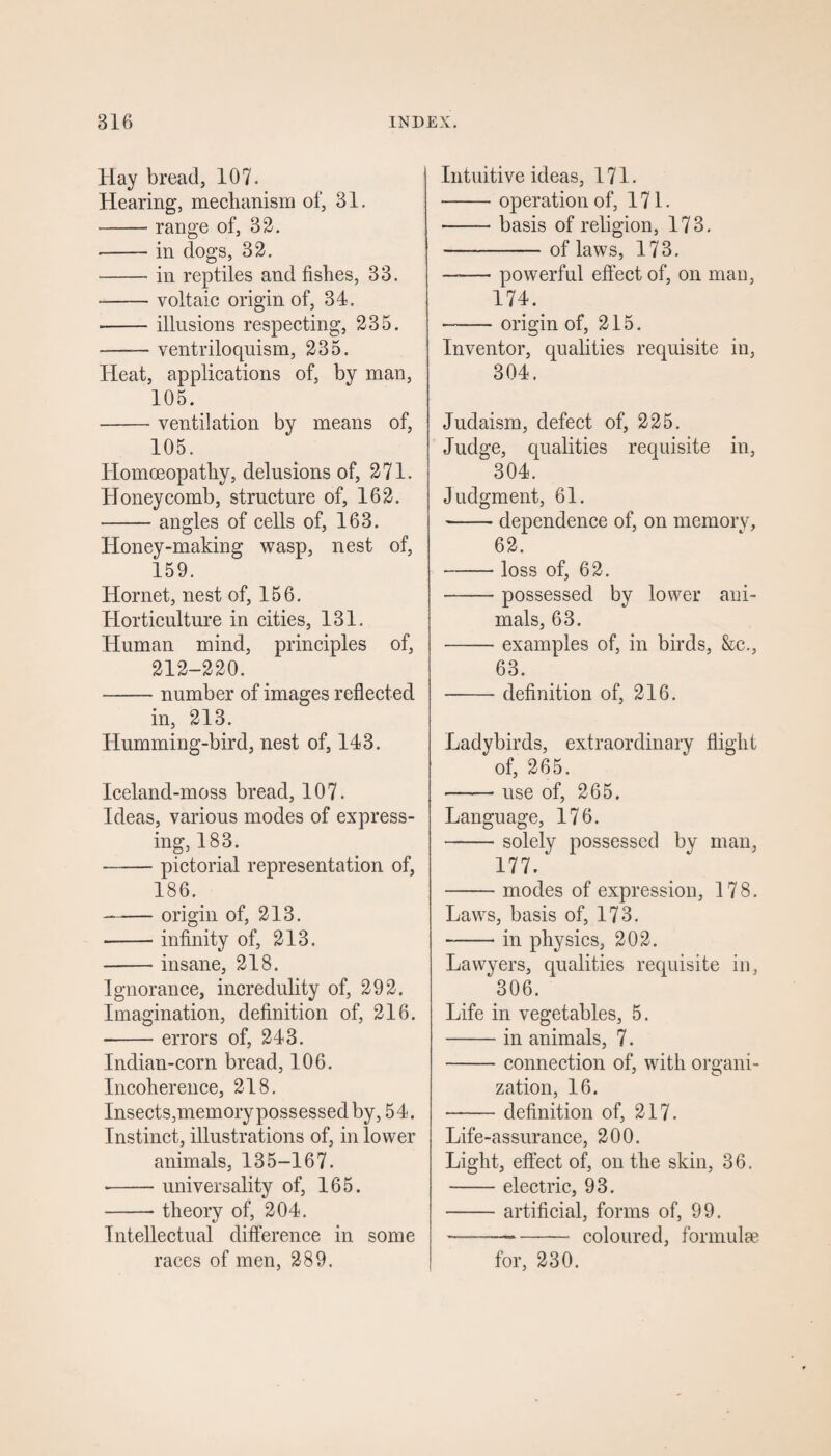 Hay bread, 107. Hearing, mechanism of, 31. -range of, 32. •-in dogs, 32. - in reptiles and fishes, 33. -voltaic origin of, 34. ■-illusions respecting, 235. -— ventriloquism, 235. Heat, applications of, by man, 105. -ventilation by means of, 105. Homoeopathy, delusions of, 271. Honeycomb, structure of, 162. -angles of cells of, 163. Honey-making wasp, nest of, 159. Hornet, nest of, 156. Horticulture in cities, 131. Human mind, principles of, 212-220. -number of images reflected in, 213. Humming-bird, nest of, 143. Iceland-moss bread, 107. Ideas, various modes of express¬ ing, 183. -pictorial representation of, 186. --origin of, 213. -infinity of, 213. -insane, 218. Ignorance, incredulity of, 292. Imagination, definition of, 216. -errors of, 243. Indian-corn bread, 106. Incoherence, 218. Insects,memory possessed by, 54. Instinct, illustrations of, in lower animals, 135-167. -universality of, 165. -theory of, 204. Intellectual difference in some races of men, 289. Intuitive ideas, 171. -operation of, 171. -basis of religion, 173. -of laws, 173. -- powerful effect of, on man, 174. -origin of, 215. Inventor, qualities requisite in, 304. Judaism, defect of, 225. Judge, qualities requisite in, 304. Judgment, 61. -dependence of, on memory, 62. -loss of, 62. -possessed by lower ani¬ mals, 63. -examples of, in birds, &c., 63. -definition of, 216. Ladybirds, extraordinary flight of, 265. -use of, 265, Language, 176. -solely possessed by man, 177/ -modes of expression, 178. Laws, basis of, 173. -in physics, 202. Lawyers, qualities requisite in, 306. Life in vegetables, 5. -in animals, 7. -connection of, with organi¬ zation, 16. -definition of, 217. Life-assurance, 200. Light, effect of, on the skin, 36. -electric, 93. -artificial, forms of, 99. ---- coloured, formulae for, 230.