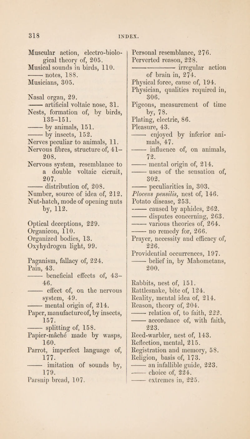 Muscular action, electro-biolo¬ gical theory of, 205. Musical sounds in birds, 110. -* notes, 188. Musicians, 305. Nasal organ, 29. -artificial voltaic nose, 31. Nests, formation of, by birds, 135-151. -by animals, 151. —— by insects, 152. Nerves peculiar to animals, 11. Nervous fibres, structure of, 41- 208. Nervous system, resemblance to a double voltaic cicruit, 207. -distribution of, 208. Number, source of idea of, 212. Nut-hatch, mode of opening nuts by, 112. Optical deceptions, 229. Organicon, 110. Organized bodies, 13. Oxyhydrogen light, 99. Paganism, fallacy of, 224. Pain, 43. - beneficial effects of, 43- 46. - effect of, on the nervous system, 49. -mental origin of, 214. Paper, manufacture of, by insects, 157. - splitting of, 158. Papier-mache made by wasps, 160. Parrot, imperfect language of, 177. - imitation of sounds by, 179. Parsnip bread, 107. Personal resemblance, 276. Perverted reason, 228. --- irregular action of brain in, 274. Physical force, cause of, 194. Physician, qualities required in, 306. Pigeons, measurement of time by, 78. Plating, electric, 86. Pleasure, 43. -- enjoyed by inferior ani¬ mals, 47. - influence of, on animals, 72. -mental origin of, 214. -uses of the sensation of, 302. -peculiarities in, 303. Ploceus pensilis, nest of, 146. Potato disease, 253. -caused by aphides, 262. -disputes concerning, 263. -various theories of, 264. —— no remedv for, 266. Prayer, necessity and efficacy of, 1 226. Providential occurrences, 197. -belief in, by Mahometans, 200. Rabbits, nest of, 151. Rattlesnake, bite of, 124. Reality, mental idea of, 214. Reason, theory of, 204. -relation of, to faith, 222. -accordance of, with faith, 223. Reed-warbler, nest of, 143. Reflection, mental, 215. Registration and memory, 58. Religion, basis of, 173. -an infallible guide, 223. -choice of, 224. -extremes in, 225.