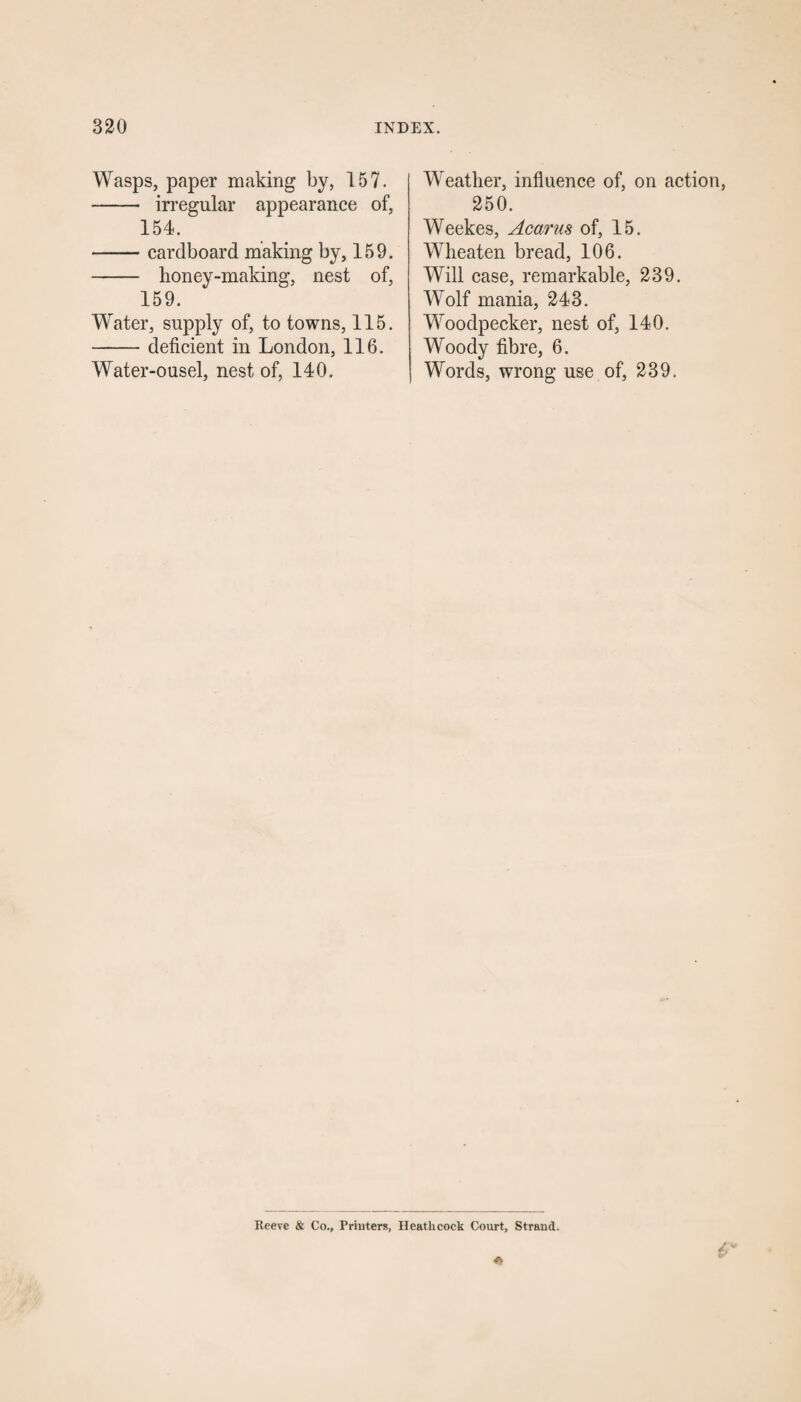 Wasps, paper making by, 157. - irregular appearance of, 154. -cardboard making by, 159. - honey-making, nest of, 159. Water, supply of, to towns, 115. -deficient in London, 116. Water-ousel, nest of, 140. Weather, influence of, on action, 250. Weekes, Acarus of, 15. Wheaten bread, 106. Will case, remarkable, 239. Wolf mania, 243. Woodpecker, nest of, 140. Woody fibre, 6. Words, wrong use of, 239. Reeve & Co., Printers, Heathcock Court, Strand.