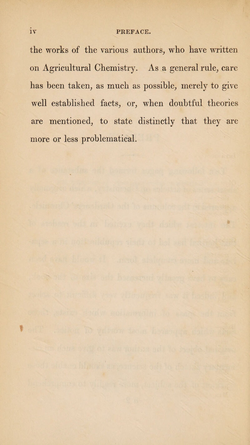 the works of the various authors, who have written on Agricultural Chemistry. As a general rule, care has been taken, as much as possible, merely to give well established facts, or, when doubtful theories are mentioned, to state distinctly that they are more or less problematical.