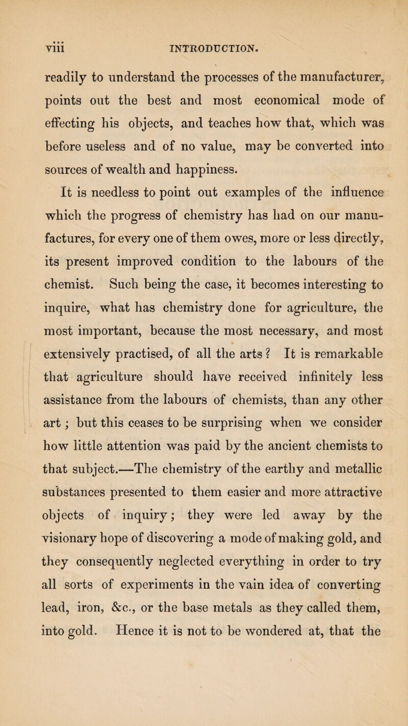 readily to understand the processes of the manufacturer, points out the best and most economical mode of effecting his objects, and teaches how that, which was before useless and of no value, may be converted into sources of wealth and happiness. It is needless to point out examples of the influence which the progress of chemistry has had on our manu¬ factures, for every one of them owes, more or less directly, its present improved condition to the labours of the chemist. Such being the case, it becomes interesting to inquire, what has chemistry done for agriculture, the most important, because the most necessary, and most extensively practised, of all the arts ? It is remarkable that agriculture should have received infinitely less assistance from the labours of chemists, than any other art; but this ceases to he surprising when we consider how little attention was paid by the ancient chemists to that subject.—The chemistry of the earthy and metallic substances presented to them easier and more attractive objects of inquiry; they were led away by the visionary hope of discovering a mode of making gold, and they consequently neglected everything in order to try all sorts of experiments in the vain idea of converting lead, iron, &c., or the base metals as they called them, into gold. Hence it is not to be wondered at, that the