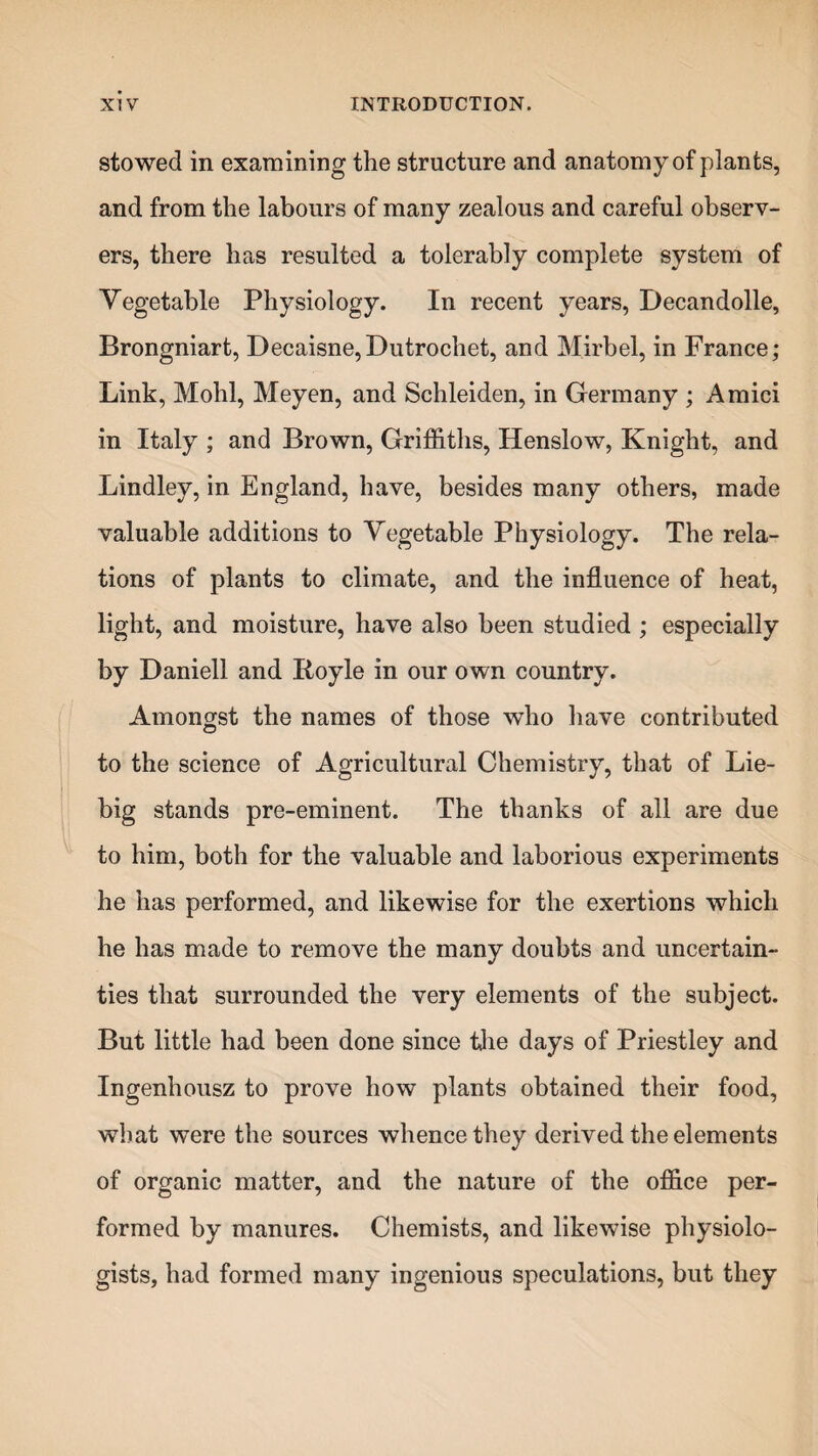 stowed in examining the structure and anatomy of plants, and from the labours of many zealous and careful observ¬ ers, there has resulted a tolerably complete system of Vegetable Physiology. In recent years, Decandolle, Brongniart, Decaisne,Dutrochet, and Mirbel, in France; Link, Mohl, Meyen, and Schleiden, in Germany ; Amici in Italy ; and Brown, Griffiths, Henslow, Knight, and Bindley, in England, have, besides many others, made valuable additions to Vegetable Physiology. The rela¬ tions of plants to climate, and the influence of heat, light, and moisture, have also been studied ; especially by Daniell and Royle in our own country. Amongst the names of those who have contributed to the science of Agricultural Chemistry, that of Lie¬ big stands pre-eminent. The thanks of all are due to him, both for the valuable and laborious experiments he has performed, and likewise for the exertions which he has made to remove the many doubts and uncertain¬ ties that surrounded the very elements of the subject. But little had been done since the days of Priestley and Ingenhousz to prove how plants obtained their food, what were the sources whence they derived the elements of organic matter, and the nature of the office per¬ formed by manures. Chemists, and likewise physiolo¬ gists, had formed many ingenious speculations, but they