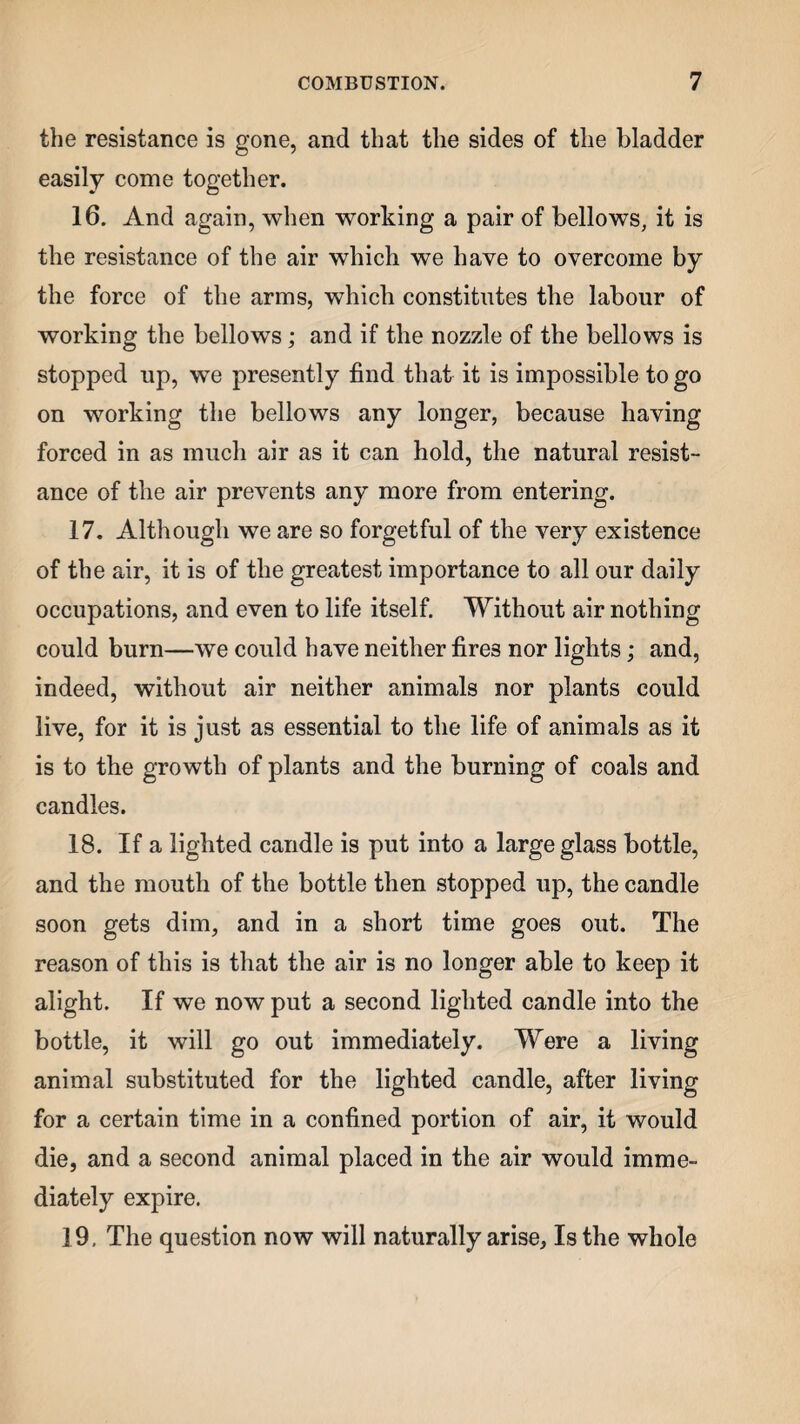 the resistance is gone, and that the sides of the bladder easily come together. 16. And again, when working a pair of bellows, it is the resistance of the air which we have to overcome by the force of the arms, which constitutes the labour of working the bellows; and if the nozzle of the bellows is stopped up, we presently find that it is impossible to go on working the bellows any longer, because having forced in as much air as it can hold, the natural resist¬ ance of the air prevents any more from entering. 17. Although we are so forgetful of the very existence of the air, it is of the greatest importance to all our daily occupations, and even to life itself. Without air nothing could burn—we could have neither fires nor lights; and, indeed, without air neither animals nor plants could live, for it is just as essential to the life of animals as it is to the growth of plants and the burning of coals and candles. 18. If a lighted candle is put into a large glass bottle, and the mouth of the bottle then stopped up, the candle soon gets dim, and in a short time goes out. The reason of this is that the air is no longer able to keep it alight. If we now put a second lighted candle into the bottle, it will go out immediately. Were a living animal substituted for the lighted candle, after living for a certain time in a confined portion of air, it would die, and a second animal placed in the air would imme¬ diately expire. 19. The question now will naturally arise, Is the whole