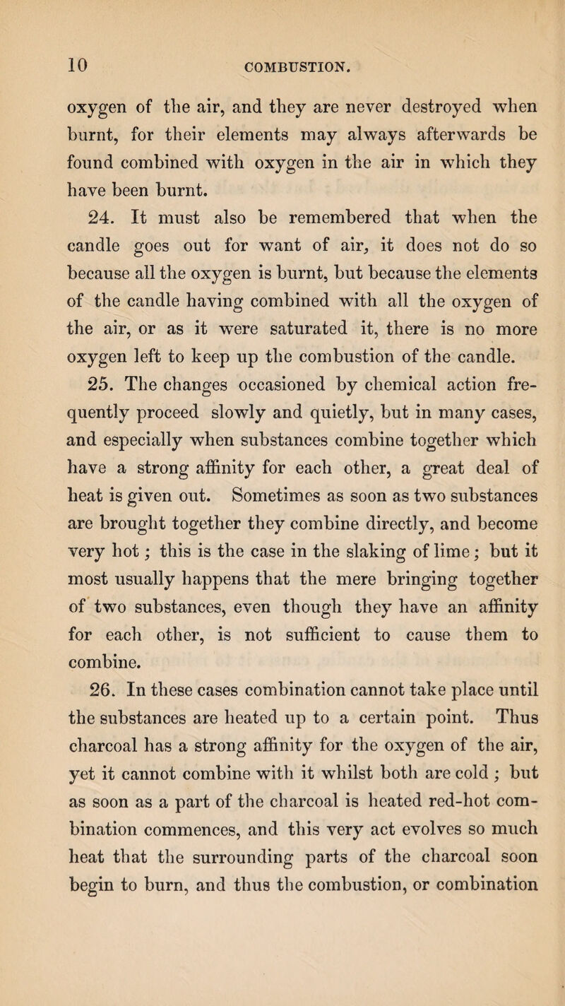 oxygen of the air, and they are never destroyed when burnt, for their elements may always afterwards be found combined with oxygen in the air in which they have been burnt. 24. It must also be remembered that when the candle goes out for want of air, it does not do so because all the oxygen is burnt, but because the elements of the candle having combined with all the oxygen of the air, or as it were saturated it, there is no more oxygen left to keep up the combustion of the candle. 25. The changes occasioned by chemical action fre¬ quently proceed slowly and quietly, but in many cases, and especially when substances combine together which have a strong affinity for each other, a great deal of heat is given out. Sometimes as soon as two substances are brought together they combine directly, and become very hot; this is the case in the slaking of lime; but it most usually happens that the mere bringing together of two substances, even though they have an affinity for each other, is not sufficient to cause them to combine. 26. In these cases combination cannot take place until the substances are heated up to a certain point. Thus charcoal has a strong affinity for the oxygen of the air, yet it cannot combine with it whilst both are cold ; but as soon as a part of the charcoal is heated red-hot com¬ bination commences, and this very act evolves so much heat that the surrounding parts of the charcoal soon begin to burn, and thus the combustion, or combination