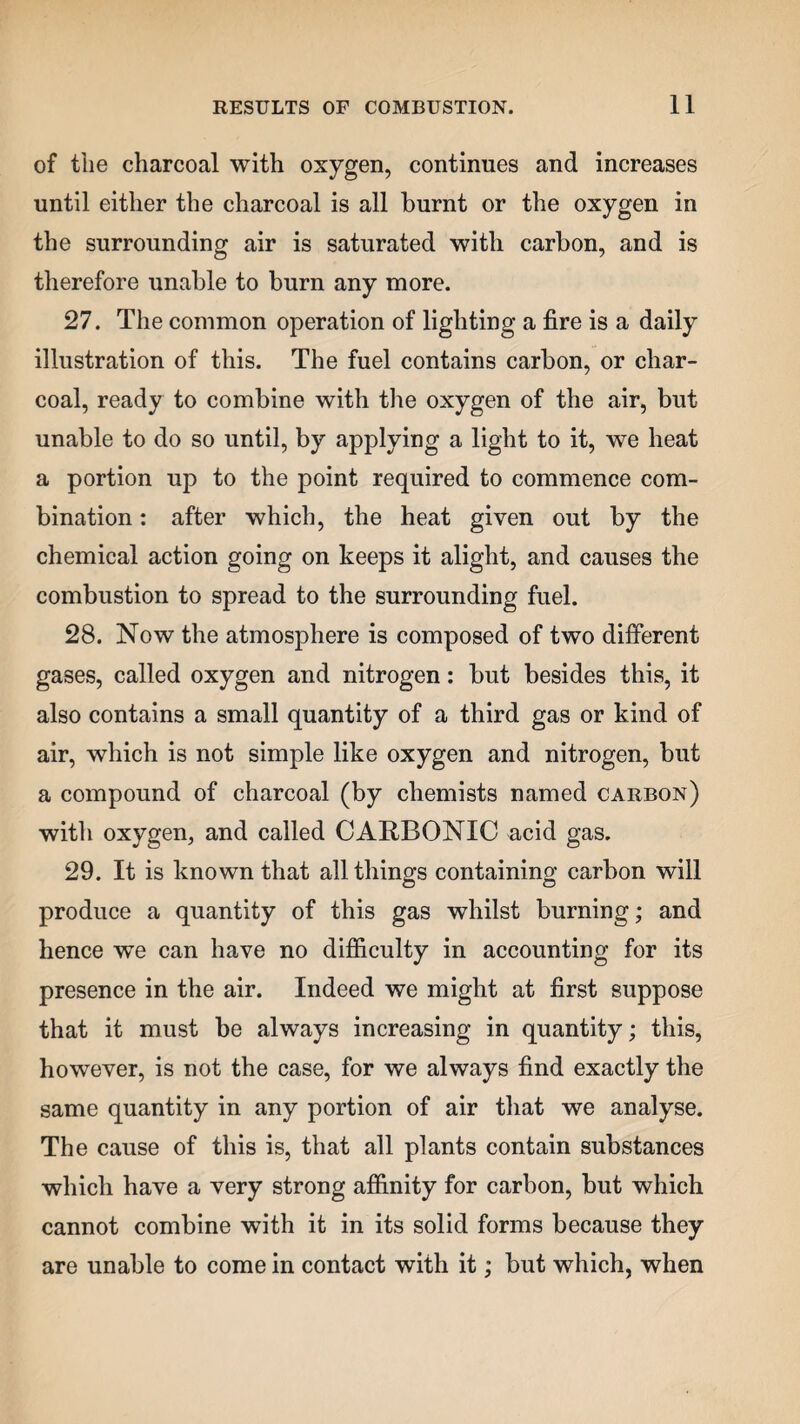 of the charcoal with oxygen, continues and increases until either the charcoal is all burnt or the oxygen in the surrounding air is saturated with carbon, and is therefore unable to burn any more. 27. The common operation of lighting a fire is a daily illustration of this. The fuel contains carbon, or char¬ coal, ready to combine with the oxygen of the air, but unable to do so until, by applying a light to it, we heat a portion up to the point required to commence com¬ bination : after which, the heat given out by the chemical action going on keeps it alight, and causes the combustion to spread to the surrounding fuel. 28. Now the atmosphere is composed of two different gases, called oxygen and nitrogen: but besides this, it also contains a small quantity of a third gas or kind of air, which is not simple like oxygen and nitrogen, but a compound of charcoal (by chemists named carbon) with oxygen, and called CARBONIC acid gas. 29. It is known that all things containing carbon will produce a quantity of this gas whilst burning; and hence wTe can have no difficulty in accounting for its presence in the air. Indeed we might at first suppose that it must be always increasing in quantity; this, however, is not the case, for we always find exactly the same quantity in any portion of air that we analyse. The cause of this is, that all plants contain substances which have a very strong affinity for carbon, but which cannot combine with it in its solid forms because they are unable to come in contact with it; but which, when