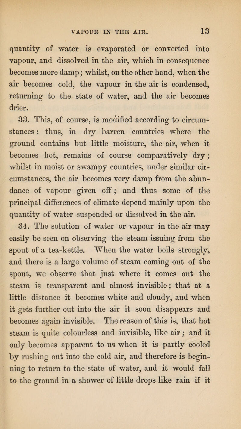 quantity of water is evaporated or converted into vapour, and dissolved in the air, which in consequence becomes more damp; whilst, on the other hand, when the air becomes cold, the vapour in the air is condensed, returning to the state of water, and the air becomes drier. 33. This, of course, is modified according to circum¬ stances : thus, in dry barren countries where the ground contains but little moisture, the air, when it becomes hot, remains of course comparatively dry; whilst in moist or swampy countries, under similar cir¬ cumstances, the air becomes very damp from the abun¬ dance of vapour given off; and thus some of the principal differences of climate depend mainly upon the quantity of water suspended or dissolved in the air. 34. The solution of water or vapour in the air may easily be seen on observing the steam issuing from the spout of a tea-kettle. When the water boils strongly, and there is a large volume of steam coming out of the spout, we observe that just where it comes out the steam is transparent and almost invisible; that at a little distance it becomes white and cloudy, and when it gets further out into the air it soon disappears and becomes again invisible. The reason of this is, that hot steam is quite colourless and invisible, like air; and it only becomes apparent to us when it is partly cooled by rushing out into the cold air, and therefore is begin¬ ning to return to the state of water, and it would fall to the ground in a shower of little drops like rain if it