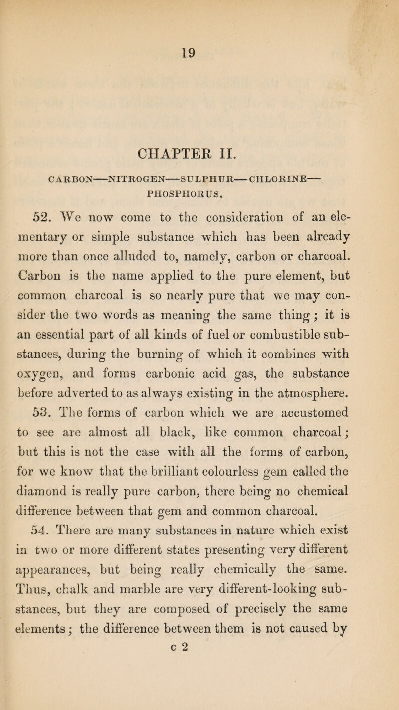 CHAPTER II. CARBON-NITROGEN-SULPHUR—CHLORINE— PHOSPHORUS. 52. We now come to the consideration of an ele¬ mentary or simple substance which has been already more than once alluded to, namely, carbon or charcoal. Carbon is the name applied to the pure element, but common charcoal is so nearly pure that we may con¬ sider the two words as meaning the same thing; it is an essential part of all kinds of fuel or combustible sub¬ stances, during the burning of which it combines with oxygen, and forms carbonic acid gas, the substance before adverted to as always existing in the atmosphere. 53. The forms of carbon which we are accustomed to see are almost all black, like common charcoal; but this is not the case with all the forms of carbon, for we know that the brilliant colourless gem called the diamond is really pure carbon, there being no chemical difference between that gem and common charcoal. 54. There are many substances in nature which exist in two or more different states presenting very different appearances, but being really chemically the same. Thus, chalk and marble are very different-looking sub¬ stances, but they are composed of precisely the same elements; the difference between them is not caused by c 2