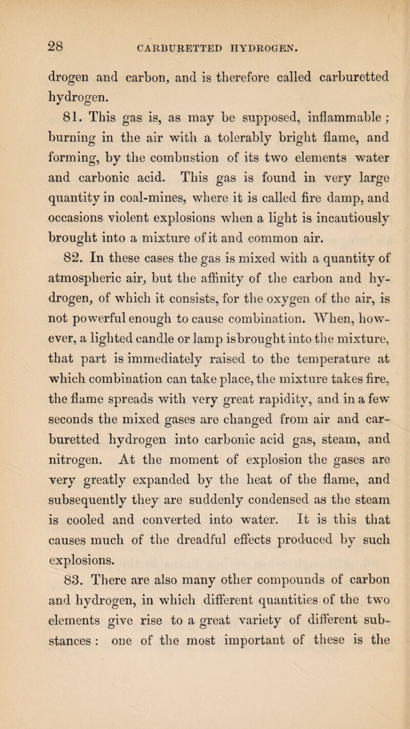 drogen and carbon, and is therefore called carburetted hydrogen. 81. This gas is, as may be supposed, inflammable; burning in the air with a tolerably bright flame, and forming, by the combustion of its two elements water and carbonic acid. This gas is found in very large quantity in coal-mines, where it is called fire damp, and occasions violent explosions when a light is incautiously brought into a mixture of it and common air. 82. In these cases the gas is mixed with a quantity of atmospheric air, but the affinity of the carbon and hy¬ drogen, of which it consists, for the oxygen of the air, is not powerful enough to cause combination. When, how¬ ever, a lighted candle or lamp is brought into the mixture, that part is immediately raised to the temperature at which combination can take place, the mixture takes fire, the flame spreads with very great rapidity, and in a few seconds the mixed gases are changed from air and car¬ buretted hydrogen into carbonic acid gas, steam, and nitrogen. At the moment of explosion the gases are very greatly expanded by the heat of the flame, and subsequently they are suddenly condensed as the steam is cooled and converted into water. It is this that causes much of the dreadful effects produced by such explosions. 83. There are also many other compounds of carbon and hydrogen, in which different quantities of the two elements give rise to a great variety of different sub¬ stances : one of the most important of these is the