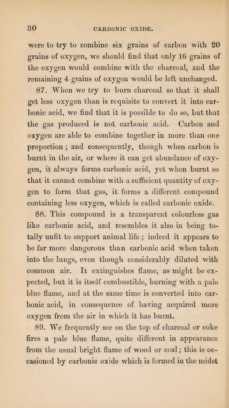 were to try to combine six grains of carbon with 20 grains of oxygen, we should find that only 16 grains of the oxygen would combine with the charcoal, and the remaining 4 grains of oxygen would be left unchanged. 87. When we try to burn charcoal so that it shall get less oxygen than is requisite to convert it into car¬ bonic acid, we find that it is possible to do so, but that the gas produced is not carbonic acid. Carbon and oxygen are able to combine together in more than one proportion ; and consequently, though when carbon is burnt in the air, or where it can get abundance of oxy¬ gen, it always forms carbonic acid, yet when burnt so that it cannot combine with a sufficient quantity of oxy¬ gen to form that gas, it forms a different compound containing less oxygen, which is called carbonic oxide. 88. This compound is a transparent colourless gas like carbonic acid, and resembles it also in being to¬ tally unfit to support animal life ; indeed it appears to be far more dangerous than carbonic acid when taken into the lungs, even though considerably diluted with common air. It extinguishes flame, as might be ex¬ pected, but it is itself combustible, burning with a pale blue flame, and at the same time is converted into car¬ bonic acid, in consequence of having acquired more oxygen from the air in which it has burnt. 89. We frequently see on the top of charcoal or coke fires a pale blue flame, quite different in appearance from the usual bright flame of wood or coal; this is oc¬ casioned by carbonic oxide which is formed in the midst