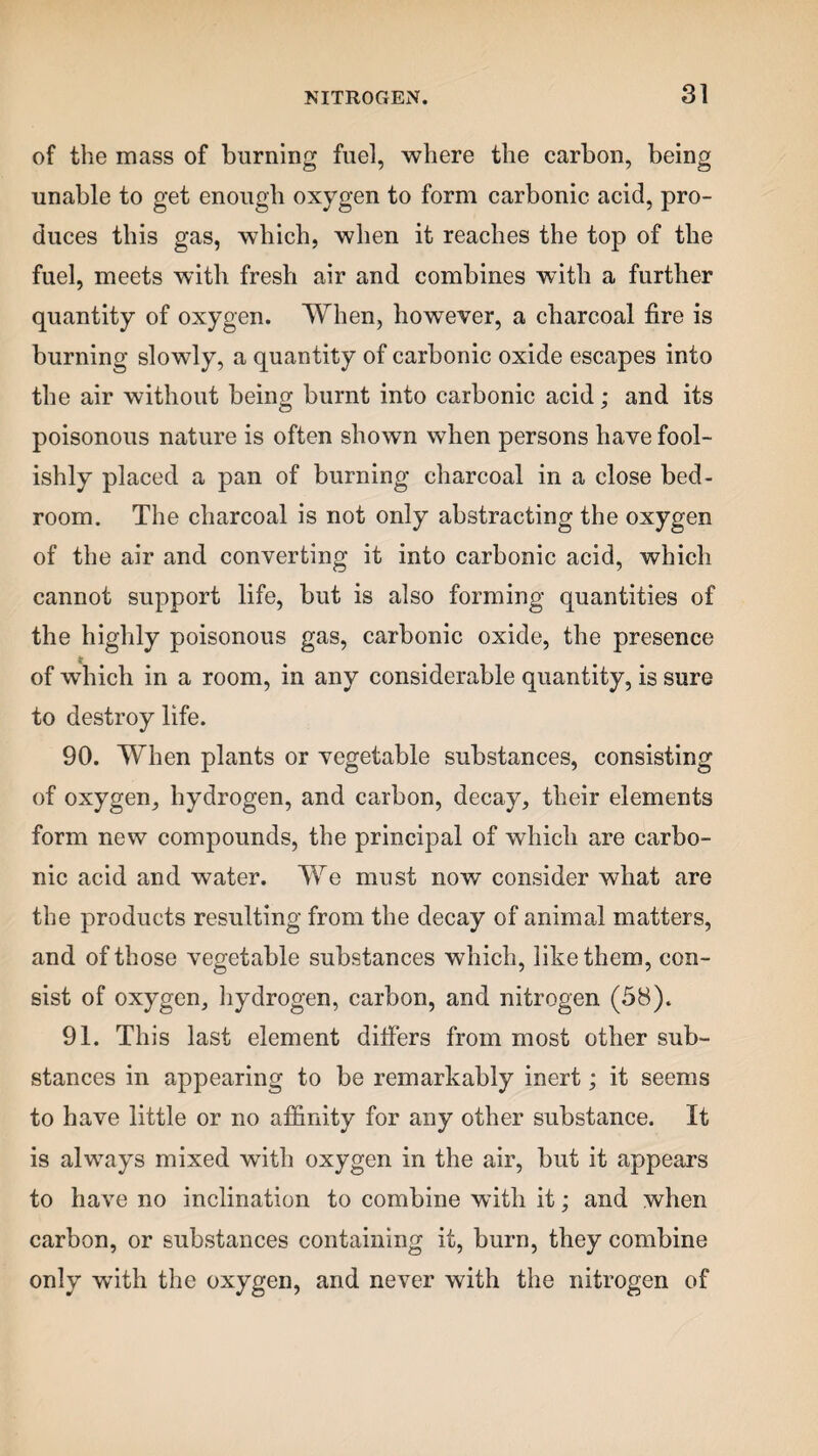 of the mass of burning fuel, where the carbon, being unable to get enough oxygen to form carbonic acid, pro¬ duces this gas, which, when it reaches the top of the fuel, meets with fresh air and combines with a further quantity of oxygen. When, however, a charcoal fire is burning slowly, a quantity of carbonic oxide escapes into the air without being burnt into carbonic acid; and its poisonous nature is often shown when persons have fool¬ ishly placed a pan of burning charcoal in a close bed¬ room. The charcoal is not only abstracting the oxygen of the air and converting it into carbonic acid, which cannot support life, but is also forming quantities of the highly poisonous gas, carbonic oxide, the presence of which in a room, in any considerable quantity, is sure to destroy life. 90. When plants or vegetable substances, consisting of oxygen, hydrogen, and carbon, decay, their elements form new compounds, the principal of which are carbo¬ nic acid and water. We must now consider what are the products resulting from the decay of animal matters, and of those vegetable substances which, like them, con¬ sist of oxygen, hydrogen, carbon, and nitrogen (58). 91. This last element differs from most other sub¬ stances in appearing to be remarkably inert; it seems to have little or no affinity for any other substance. It is always mixed with oxygen in the air, but it appears to have no inclination to combine with it; and when carbon, or substances containing it, burn, they combine only with the oxygen, and never with the nitrogen of