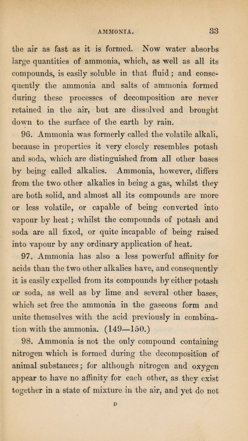 the air as fast as it is formed. Now water absorbs large quantities of ammonia, which, as well as all its compounds, is easily soluble in that fluid; and conse¬ quently the ammonia and salts of ammonia formed during these processes of decomposition are never retained in the air, but are dissolved and brought down to the surface of the earth by rain. 96. Ammonia was formerly called the volatile alkali, because in properties it very closely resembles potash and soda, which are distinguished from all other bases by being called alkalies. Ammonia, however, differs from the two other alkalies in being a gas, whilst they are both solid, and almost all its compounds are more or less volatile, or capable of being converted into vapour by heat; whilst the compounds of potash and soda are all fixed, or quite incapable of being raised into vapour by any ordinary application of heat. 97. Ammonia has also a less powerful affinity for acids than the two other alkalies have, and consequently it is easily expelled from its compounds by either potash or soda, as well as by lime and several other bases, which set free the ammonia in the gaseous form and unite themselves with the acid previously in combina¬ tion with the ammonia. (149—150.) 98. Ammonia is not the only compound containing nitrogen which is formed during the decomposition of animal substances; for although nitrogen and oxygen appear to have no affinity for each other, as they exist together in a state of mixture in the air, and yet do not D