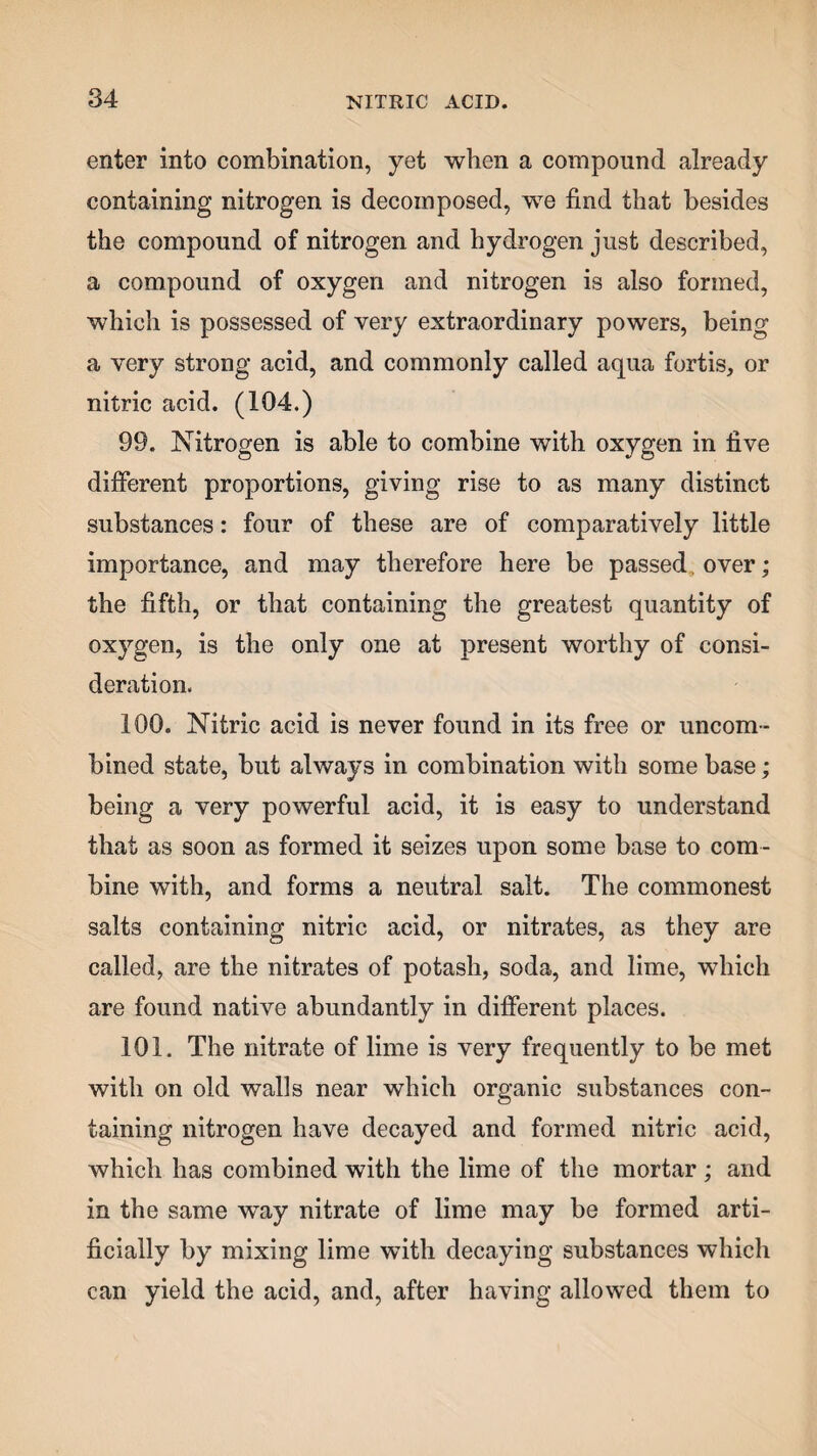 enter into combination, yet when a compound already containing nitrogen is decomposed, we find that besides the compound of nitrogen and hydrogen just described, a compound of oxygen and nitrogen is also formed, which is possessed of very extraordinary powers, being a very strong acid, and commonly called aqua fortis, or nitric acid. (104.) 99. Nitrogen is able to combine with oxygen in five different proportions, giving rise to as many distinct substances: four of these are of comparatively little importance, and may therefore here be passed. over; the fifth, or that containing the greatest quantity of oxygen, is the only one at present worthy of consi¬ deration. 100. Nitric acid is never found in its free or uncom- bined state, but always in combination with some base; being a very powerful acid, it is easy to understand that as soon as formed it seizes upon some base to com¬ bine with, and forms a neutral salt. The commonest salts containing nitric acid, or nitrates, as they are called, are the nitrates of potash, soda, and lime, which are found native abundantly in different places. 101. The nitrate of lime is very frequently to be met with on old walls near which organic substances con¬ taining nitrogen have decayed and formed nitric acid, which has combined with the lime of the mortar ; and in the same way nitrate of lime may be formed arti¬ ficially by mixing lime with decaying substances which can yield the acid, and, after having allowed them to