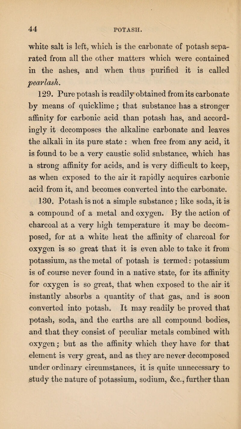 white salt is left, which is the carbonate of potash sepa¬ rated from all the other matters which were contained in the ashes, and when thus purified it is called pearlash. 129. Pure potash is readily obtained from its carbonate by means of quicklime; that substance has a stronger affinity for carbonic acid than potash has, and accord¬ ingly it decomposes the alkaline carbonate and leaves the alkali in its pure state : when free from any acid, it is found to be a very caustic solid substance, which has a strong affinity for acids, and is very difficult to keep, as when exposed to the air it rapidly acquires carbonic acid from it, and becomes converted into the carbonate. 130. Potash is not a simple substance; like soda, it is a compound of a metal and oxygen. By the action of charcoal at a very high temperature it may be decom¬ posed, for at a white heat the affinity of charcoal for oxygen is so great that it is even able to take it from potassium, as the metal of potash is termed: potassium is of course never found in a native state, for its affinity for oxygen is so great, that when exposed to the air it instantly absorbs a quantity of that gas, and is soon converted into potash. It may readily be proved that potash, soda, and the earths are all compound bodies, and that they consist of peculiar metals combined with oxygen; but as the affinity which they have for that element is very great, and as they are never decomposed under ordinary circumstances, it is quite unnecessary to study the nature of potassium, sodium, &c., further than