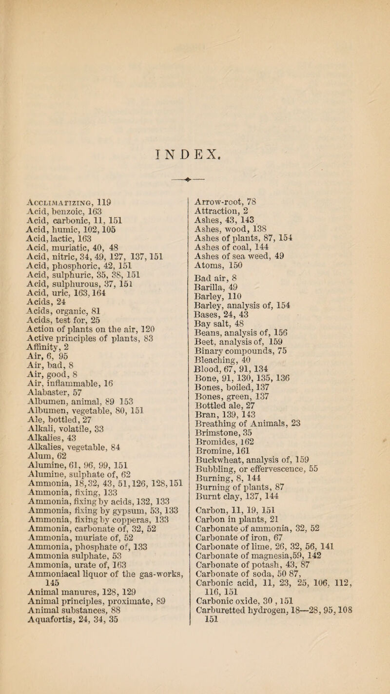 INDEX Acclimatizing, 119 Acid, benzoic, 163 Acid, carbonic, 11, 151 Acid, humic, 102,105 Acid, lactic, 163 Acid, muriatic, 40, 48 Acid, nitric, 34, 49, 127, 137,151 Acid, phosphoric, 42, 151 Acid, sulphuric, 35, 38, 151 Acid, sulphurous, 37, 151 Acid, uric, 163,164 Acids, 24 Acids, organic, 81 Acids, test for, 25 Action of plants on the air, 120 Active principles of plants, 83 Affinity, 2 Air, 6, 95 Air, bad, 8 Air, good, 8 Air, inflammable, 16 Alabaster, 57 Albumen, animal, 89 153 Albumen, vegetable, 80, 151 Ale, bottled, 27 Alkali, volatile, 33 Alkalies, 43 Alkalies, vegetable, 84 Alum, 62 Alumine, 61, 96, 99, 151 Alumine, sulphate of, 62 Ammonia, 18,32, 43, 51,126, 128,151 Ammonia, fixing, 133 Ammonia, fixing by acids, 132, 133 Ammonia, fixing by gypsum, 53, 133 Ammonia, fixing by copperas, 133 Ammonia, carbonate of, 32, 52 Ammonia, muriate of, 52 Ammonia, phosphate of, 133 Ammonia sulphate, 53 Ammonia, urate of, 163 Ammoniacal liquor of the gas-works, 145 Animal manures, 128, 129 Animal principles, proximate, 89 Animal substances, 88 Aquafortis, 24, 34, 35 Arrow-root, 78 Attraction, 2 Ashes, 43, 143 Ashes, wood, 138 Ashes of plants, 87, 154 Ashes of coal, 144 Ashes of sea weed, 49 Atoms, 150 Bad air, 8 Barilla, 49 Barley, 110 Barley, analysis of, 154 Bases, 24, 43 Bay salt, 48 Beans, analysis of, 156 Beet, analysis of, 159 Binary compounds, 75 Bleaching, 40 Blood, 67, 91, 134 Bone, 91, 130, 135, 136 Bones, boiled, 137 Bones, green, 137 Bottled ale, 27 Bran, 139, 143 Breathing of Animals, 23 Brimstone, 35 Bromides, 162 Bromine, 161 Buckwheat, analysis of, 159 Bubbling, or effervescence, 55 Burning, 8, 144 Burning of plants, 87 Burnt clay, 137, 144 Carbon, 11, 19, 151 Carbon in plants, 21 Carbonate of ammonia, 32, 52 Carbonate of iron, 67 Carbonate of lime, 26, 32, 56, 141 Carbonate of magnesia,59, 142 Carbonate of potash, 43, 87 Carbonate of soda, 50 87, Carbonic acid, 11, 23, 25, 106, 112, 116, 151 Carbonic oxide, 30,151 Carburetted hydrogen, 18—28, 95,108 151