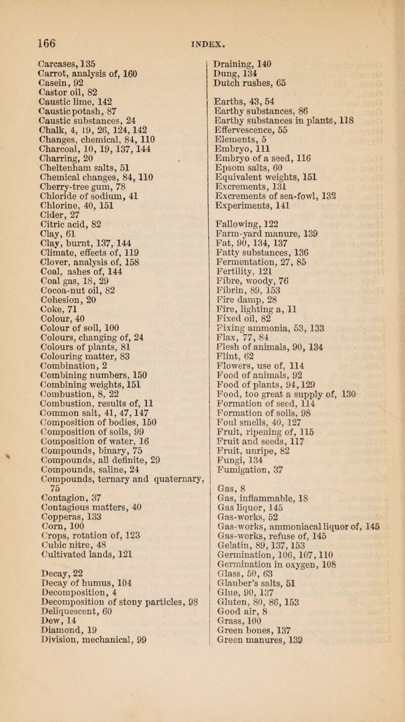 Carcases, 135 Carrot, analysis of, 160 Casein, 92 Castor oil, 82 Caustic lime, 142 Caustic potash, 87 Caustic substances, 24 Chalk, 4, 19, 26, 124,142 Changes, chemical, 84, 110 Charcoal, 10, 19, 137, 144 Charring, 20 Cheltenham salts, 51 Chemical changes, 84, 110 Cherry-tree gum, 78 Chloride of sodium, 41 Chlorine, 40, 151 Cider, 27 Citric acid, 82 Clay, 61 Clay, burnt, 137, 144 Climate, effects of, 119 Clover, analysis of, 158 Coal, ashes of, 144 Coal gas, 18, 29 Cocoa-nut oil, 82 Cohesion, 20 Coke, 71 Colour, 40 Colour of soil, 100 Colours, changing of, 24 Colours of plants, 81 Colouring matter, 83 Combination, 2 Combining numbers, 150 Combining weights, 151 Combustion, 8, 22 Combustion, results of, 11 Common salt, 41, 47,147 Composition of bodies, 150 Composition of soils, 99 Composition of water, 16 Compounds, binary, 75 Compounds, all definite, 29 Compounds, saline, 24 Compounds, ternary and quaternary, 75 Contagion, 37 Contagious matters, 40 Copperas, 133 Corn,100 Crops, rotation of, 123 Cubic nitre, 48 Cultivated lands, 121 Decay, 22 Decay of humus, 104 Decomposition, 4 Decomposition of stony particles, 98 Deliquescent, 60 Dew, 14 Diamond, 19 Division, mechanical, 99 Draining, 140 Dung, 134 Dutch rushes, 65 Earths, 43, 54 Earthy substances, 86 Earthy substances in plants, 118 Effervescence, 55 Elements, 5 Embryo, 111 Embryo of a seed, 116 Epsom salts, 60 Equivalent weights, 151 Excrements, 131 Excrements of sea-fowl, 132 Experiments, 141 Fallowing, 122 Farm-yard manure, 139 Fat, 90, 134, 137 Fatty substances, 136 Fermentation, 27, 85 Fertility, 121 Fibre, woody, 76 Fibrin, 89, 153 Fire damp, 28 Fire, lighting a, 11 Fixed oil, 82 Fixing ammonia, 53, 133 Flax, 77, 84 Flesh of animals, 90, 134 Flint, 62 Flowers, use of, 114 Food of animals, 92 Food of plants, 94,129 Food, too great a supply of, 130 Formation of seed, 114 Formation of soils, 98 Foul smells, 40, 127 Fruit, ripening of, 115 Fruit and seeds, 117 Fruit, unripe, 82 Fungi, 134 Fumigation, 37 Gas, 8 Gas, inflammable, 18 Gas liquor, 145 Gas-works, 52 Gas-works, ammoniacal liquor of, 145 Gas-works, refuse of, 145 Gelatin, 89,137,153 Germination, 106, 107,110 Germination in oxygen, 108 Glass, 50, 63 Glauber’s salts, 51 Glue, 90, 137 | Gluten, 80, 86, 153 | Good air, 8 ! Grass, 100 ! Green bones, 137 | Green manures, 139