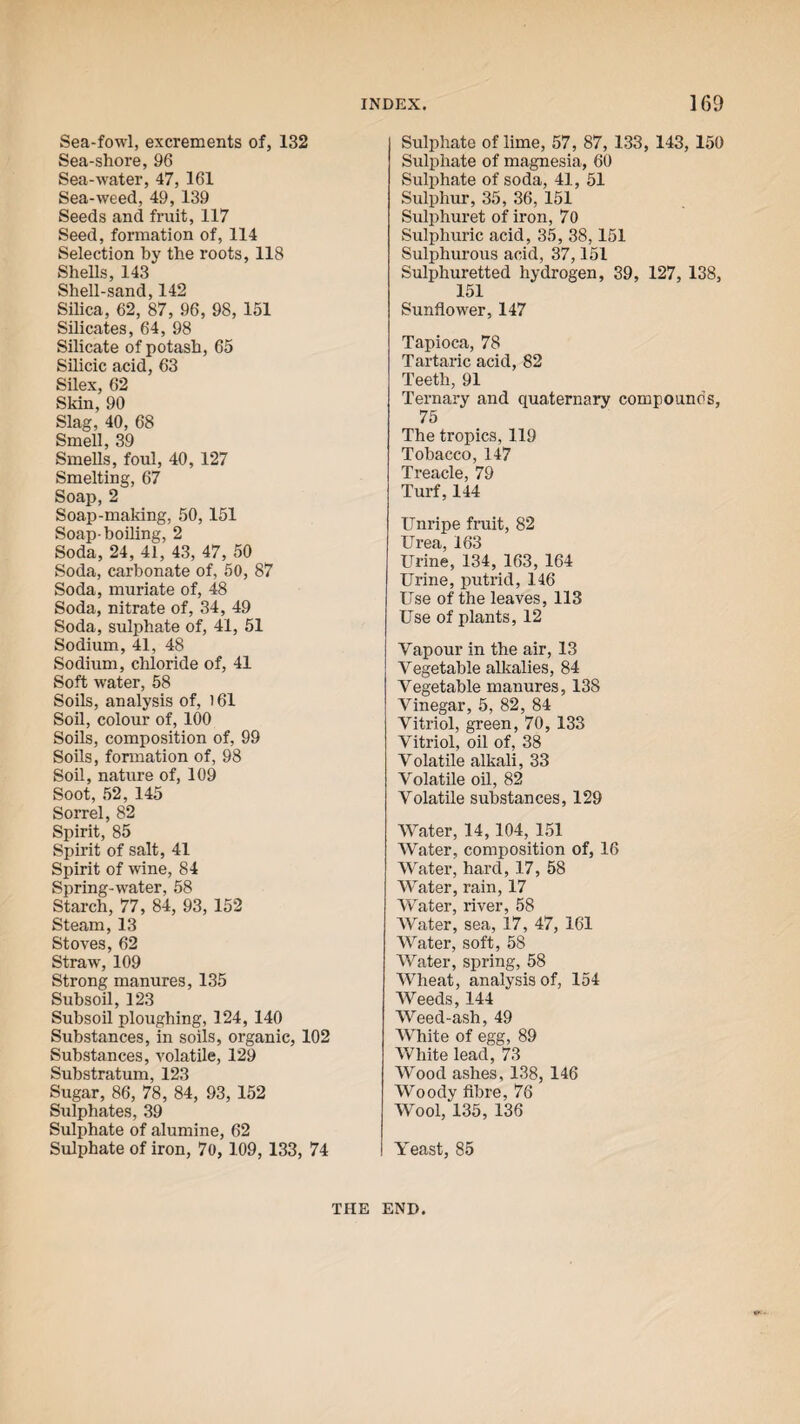 Sea-fowl, excrements of, 132 Sea-shore, 96 Sea-water, 47, 161 Sea-weed, 49, 139 Seeds and fruit, 117 Seed, formation of, 114 Selection by the roots, 118 Shells, 143 Shell-sand, 142 Silica, 62, 87, 96, 98, 151 Silicates, 64, 98 Silicate of potash, 65 Silicic acid, 63 Silex, 62 Skin, 90 Slag, 40, 68 Smell, 39 Smells, foul, 40, 127 Smelting, 67 Soap, 2 Soap-making, 50, 151 Soap-boiling, 2 Soda, 24, 41, 43, 47, 50 Soda, carbonate of, 50, 87 Soda, muriate of, 48 Soda, nitrate of, 34, 49 Soda, sulphate of, 41, 51 Sodium, 41, 48 Sodium, chloride of, 41 Soft water, 58 Soils, analysis of, 161 Soil, colour of, 100 Soils, composition of, 99 Soils, formation of, 98 Soil, nature of, 109 Soot, 52, 145 Sorrel, 82 Spirit, 85 Spirit of salt, 41 Spirit of wine, 84 Spring-water, 58 Starch, 77, 84, 93, 152 Steam, 13 Stoves, 62 Straw, 109 Strong manures, 135 Subsoil, 123 Subsoil ploughing, 124, 140 Substances, in soils, organic, 102 Substances, volatile, 129 Substratum, 123 Sugar, 86, 78, 84, 93, 152 Sulphates, 39 Sulphate of alumine, 62 Sulphate of iron, 70, 109, 133, 74 Sulphate of lime, 57, 87, 133, 143, 150 Sulphate of magnesia, 60 Sulphate of soda, 41, 51 Sulphur, 35, 36, 151 Sulphuret of iron, 70 Sulphuric acid, 35, 38,151 Sulphurous acid, 37,151 Sulphuretted hydrogen, 39, 127, 138, 151 Sunflower, 147 Tapioca, 78 Tartaric acid, 82 Teeth, 91 Ternary and quaternary compouno's, 75 The tropics, 119 Tobacco, 147 Treacle, 79 Turf, 144 Unripe fruit, 82 Urea, 163 Urine, 134, 163, 164 Urine, putrid, 146 Use of the leaves, 113 Use of plants, 12 Yap our in the air, 13 Vegetable alkalies, 84 Vegetable manures, 138 Vinegar, 5, 82, 84 Vitriol, green, 70, 133 Vitriol, oil of, 38 Volatile alkali, 33 Volatile oil, 82 Volatile substances, 129 Water, 14,104, 151 Water, composition of, 16 Water, hard, 17, 58 Water, rain, 17 Water, river, 58 AVater, sea, 17, 47, 161 Water, soft, 58 AVater, spring, 58 AVheat, analysis of, 154 AVeeds, 144 AAreed-ash, 49 AVhite of egg, 89 AVhite lead, 73 AVood ashes, 138, 146 AVoody fibre, 76 AVool, 135, 136 Yeast, 85 THE END