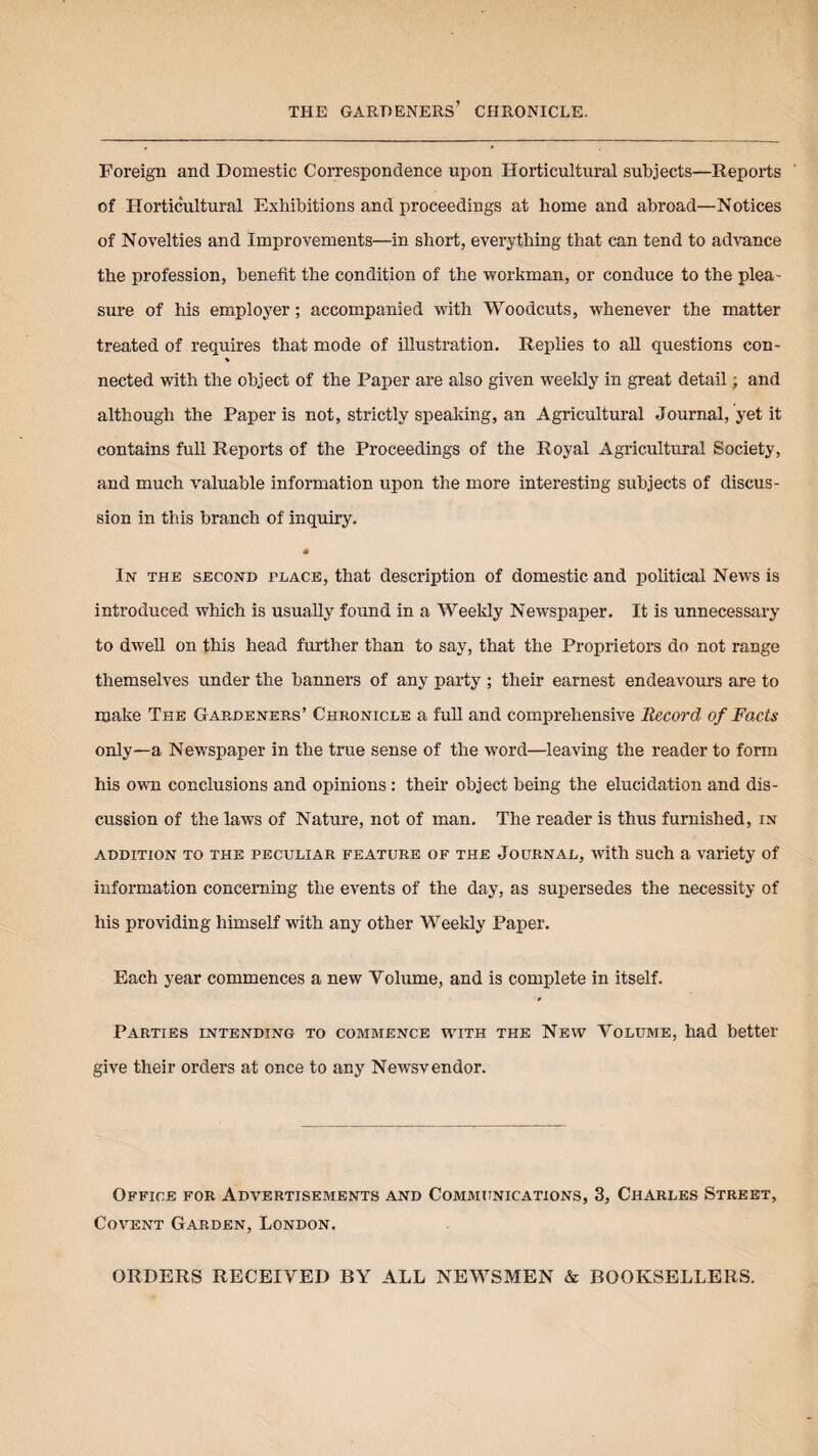 THE GARDENERS’ CHRONICLE. Foreign and Domestic Correspondence upon Horticultural subjects—Reports of Horticultural Exhibitions and proceedings at home and abroad—Notices of Novelties and Improvements—in short, everything that can tend to advance the profession, benefit the condition of the workman, or conduce to the plea- sure of his employer; accompanied with Woodcuts, whenever the matter treated of requires that mode of illustration. Replies to all questions con- nected with the object of the Paper are also given weekly in great detail; and although the Paper is not, strictly speaking, an Agricultural Journal, yet it contains full Reports of the Proceedings of the Royal Agricultural Society, and much valuable information upon the more interesting subjects of discus¬ sion in this branch of inquiry. * In the second place, that description of domestic and political News is introduced which is usually found in a Weekly Newspaper. It is unnecessary to dwell on this head further than to say, that the Proprietors do not range themselves under the banners of any party ; their earnest endeavours are to make The Gardeners’ Chronicle a full and comprehensive Record of Facts only—a Newspaper in the true sense of the word—leaving the reader to form his own conclusions and opinions: their object being the elucidation and dis¬ cussion of the laws of Nature, not of man. The reader is thus furnished, in ADDITION TO THE PECULIAR FEATURE OF THE JOURNAL, with SUCh a Variety Of information concerning the events of the day, as supersedes the necessity of his providing himself with any other Weekly Paper. Each year commences a new Volume, and is complete in itself. Parties intending to commence with the New Volume, had better give their orders at once to any Newsvendor. Office for Advertisements and Communications, 3, Charles Street, Covent Garden, London. ORDERS RECEIVED BY ALL NEWSMEN & BOOKSELLERS.