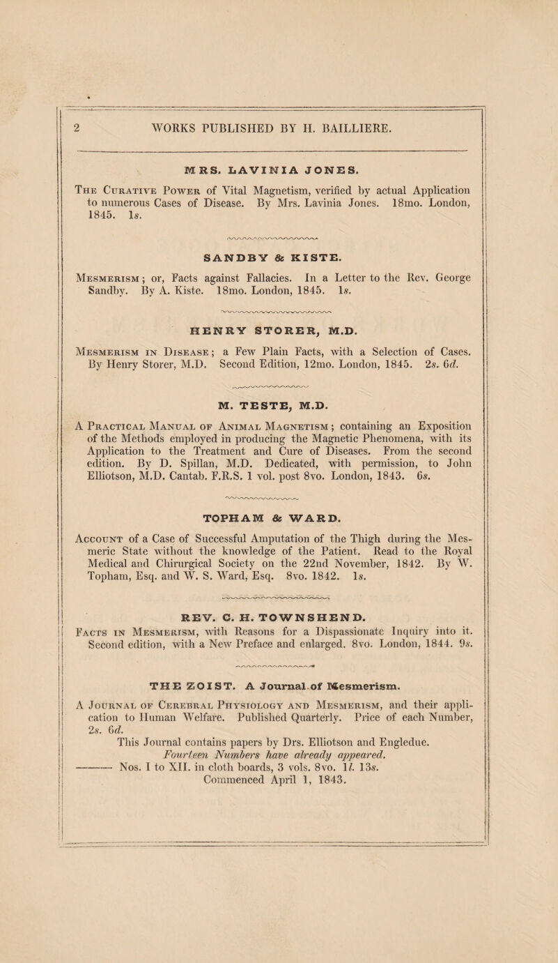 2 WORKS PUBLISHED BY H. BAILLIERE. MRS. liAVINIA JONRS. The Curative Power of Vital Magnetism, verified by actual Application to mnnerous Cases of Disease. By Mrs. Lavinia Jones. 18mo. London, 1845. Is. SANDBY & KISTB. Mesmerism ; or. Facts against Fallacies. In a Letter to the Rev. George Sandby. By A. Kiste. 18mo. London, 1845, Is. HENRY STORER, M.D. Mesmerism in Disease ; a Few Plain Facts, with a Selection of Cases. By Henry Storer, M.D. Second Edition, 12mo. London, 1845. 2s. ^d. M. TESTE, M.D. A Practical Manual of Animal Magnetism ; containing an Exposition of the Methods employed in producing the Magnetic Phenomena, with its Application to the Treatment and Cure of Diseases. From the second edition. By D. Spillan, M.D. Dedicated, with permission, to John Elhotson, M.D. Cantab. F.R.S. 1 vol. post 8vo. London, 1843. 6s. TOPHAM as WARD. Account of a Case of Successful Amputation of the Thigh during the Mes¬ meric State without the knowledge of the Patient. Read to the Royal Medical and Chirurgical Society on the 22nd November, 1842. By W. Topham, Esq. and W. S. Ward, Esq. 8vo. 1842. Is. » ! REV. C. H. TOWNSHEND. 1 Facts in Mesmerism, with Reasons for a Dispassionate Inquiry into it. Second edition, with a New Preface and enlarged, 8vo. London, 1844. 9s. THEZOIST. A Journal of Mesmerism. A Journal of Cerebral Physiology and Mesmerism, and their appli¬ cation to Human Welfare. Published Quarterly. Price of each Number, 2s. ^d. This Journal contains papers by Drs. Elhotson and Engledue. Fourteen Numbers have already appeared. -Nos. I to XIL in cloth boards, 3 vols. 8vo. 1/. 13s,