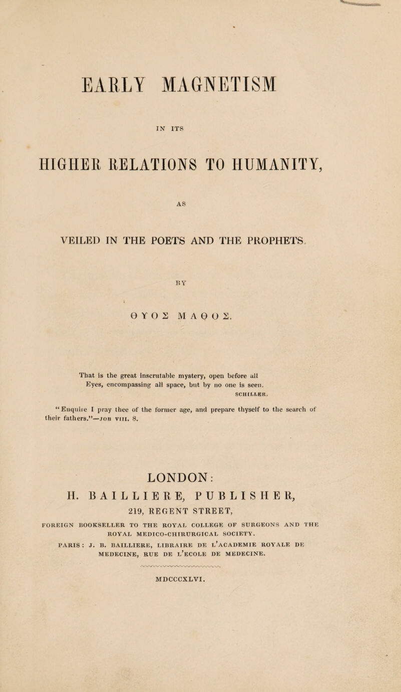 EARLY MAGNETISM IN ITS HIGHER RELATIONS TO HUMANITY, AS VEILED IN THE POETS AND THE PROPHETS. BY OYOS MA0O2. That is the great inscrutable mystery, open before all Eyes, encompassing all space, but by no one is seen, SCHILLER, “Enquire I pray thee of the former age, and prepare thyself to the search of their fathers.”—job viii. 8. LONDON: H. B A I L L I E R E, PUBLISHER, 219, REGENT STREET, FOREIGN BOOKSELLER TO THE ROYAL COLLEGE OF SURGEONS AND THE ROYAL MEDICO-CHTRURGICAL SOCIETY. PARIS : J. B. BAILLIERE, LIBRAIRE DE l’aCADEMIE ROYALE DE MEDECINE, RUE DE l’eCOLE DE MEDECINE.