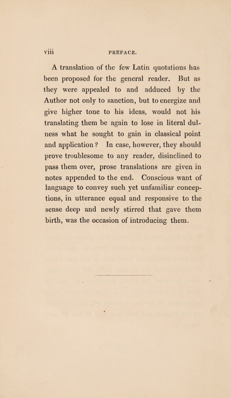 A translation of the few Latin quotations has been proposed for the general reader. But as they were appealed to and adduced by the Author not only to sanction, but to energize and give higher tone to his ideas, would not his translating them be again to lose in literal dul- ness what he sought to gain in classical point and application ? In case, however, they should prove troublesome to any reader, disinclined to pass them over, prose translations are given in notes appended to the end. Conscious want of language to convey such yet unfamiliar concep¬ tions, in utterance equal and responsive to the sense deep and newly stirred that gave them birth, was the occasion of introducing them.