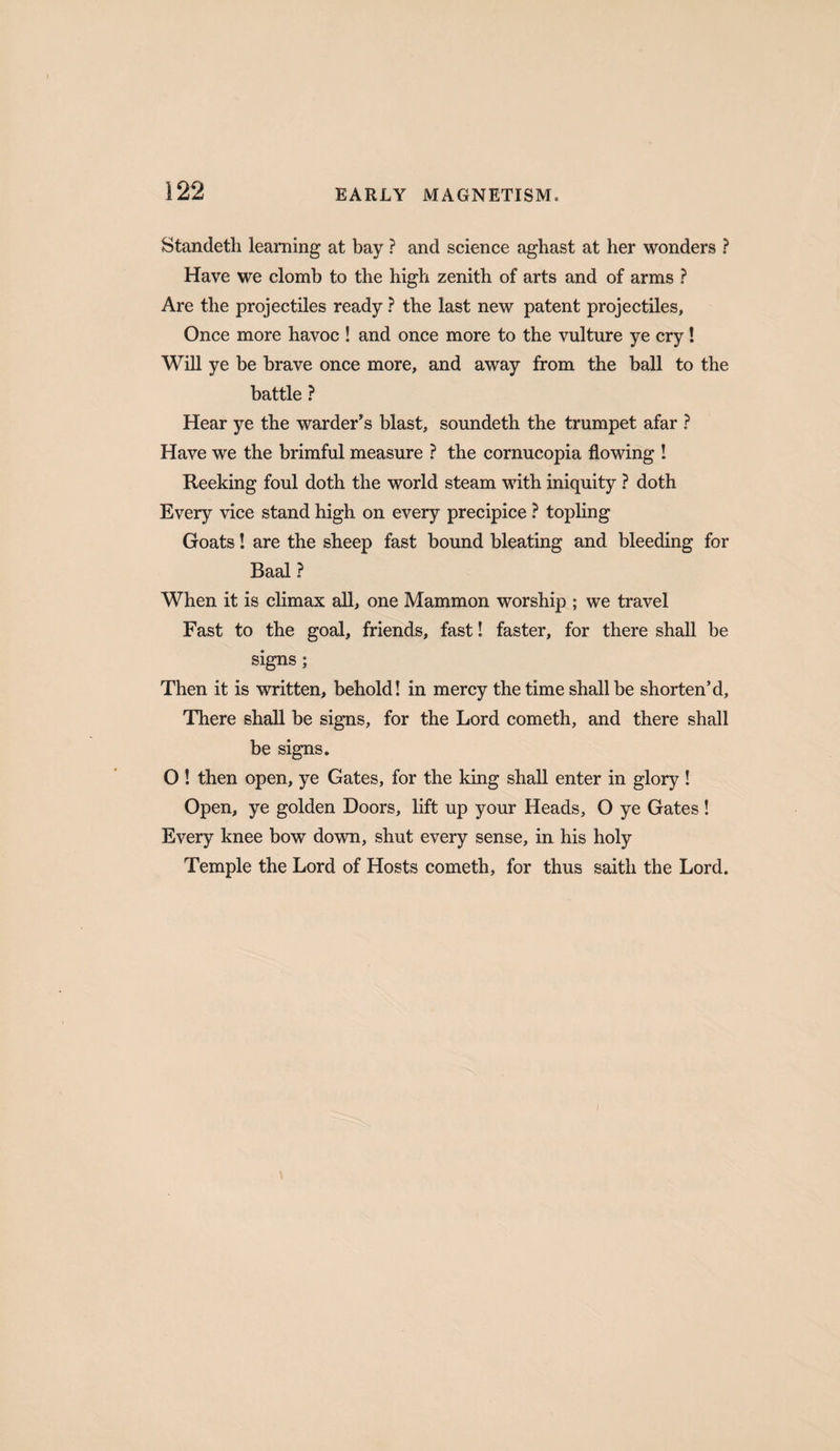 Standeth learning at bay ? and science aghast at her wonders ? Have we clomb to the high zenith of arts and of arms ? Are the projectiles ready ? the last new patent projectiles. Once more havoc ! and once more to the vulture ye cry! Will ye be brave once more, and away from the ball to the battle ? Hear ye the warder’s blast, soundeth the trumpet afar ? Have we the brimful measure ? the cornucopia flowing ! Reeking foul doth the world steam with iniquity ? doth Every vice stand high on every precipice } topling Goats! are the sheep fast bound bleating and bleeding for Baal ? When it is climax all, one Mammon worship ; we travel Fast to the goal, friends, fast! faster, for there shall be signs; Then it is written, behold! in mercy the time shall be shorten’d. There shall be signs, for the Lord cometh, and there shall be signs, O ! then open, ye Gates, for the king shall enter in glory ! Open, ye golden Doors, lift up your Heads, O ye Gates! Every knee bow down, shut every sense, in his holy Temple the Lord of Hosts cometh, for thus saith the Lord. J