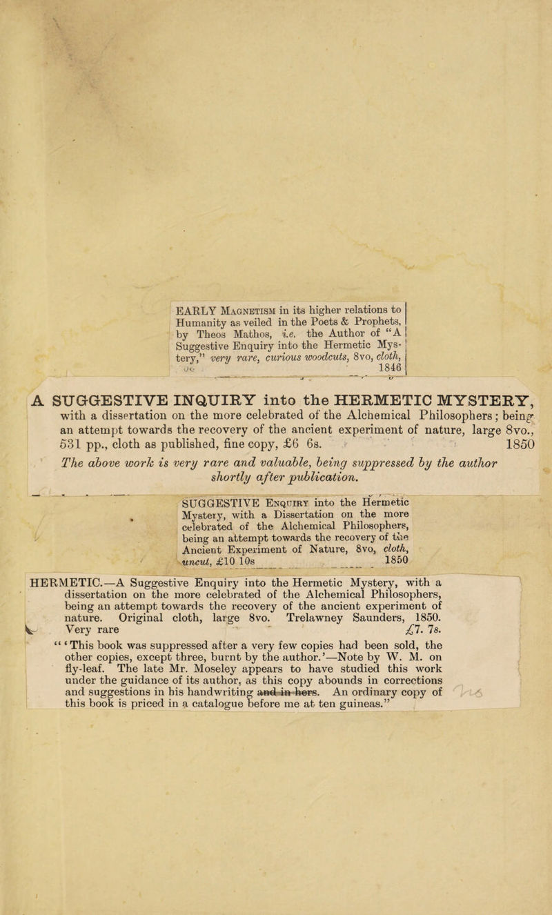 EARLY Magnetism in its higher relations to Humanity as veiled in the Poets & Prophets, by Theos Mathos, i.e. the Author of “A Suggestive Enquiry into the Hermetic Mys- | tery,” very rare, curious woodcuts, 8vo, cloth, OL- 1846 A SUGGESTIVE INQUIEY into the HERMETIC MYSTERY, with a dissertation on the more celebrated of the Alchemical Philosophers; bein^ an attempt towards the recovery of the ancient experiment of nature, large 8vo., 531 pp., cloth as published, fine copy, £6 6s. 1850 The above work is very rare and valuable, being suppressed by the author shortly after publication. SUGGESTIVE Enquiry into the Hermetic Mystery, with a Dissertation on the more celebrated of the Alchemical Philosophers, being an attempt towards the recovery of the Ancient Experiment of Nature, 8vo, cloth, uncut, £10 10s , _ 1850 HERMETIC.—A Suggestive Enquiry into the Hermetic Mystery, with a dissertation on the more celebrated of the Alchemical Philosophers, being an attempt towards the recovery of the ancient experiment of nature. Original cloth, large 8vo. Trelawney Saunders, 1850. Vr Very rare '  £1. Is. “ ‘This book was suppressed after a very few copies had been sold, the other copies, except three, burnt by the author.’—Note by W. M. on fly-leaf. The late Mr. Moseley appears to have studied this work under the guidance of its author, as this copy abounds in corrections and suggestions in his handwriting a»d4» he^. An ordinary copy of this book is priced in a catalogue before me at ten guineas.” i
