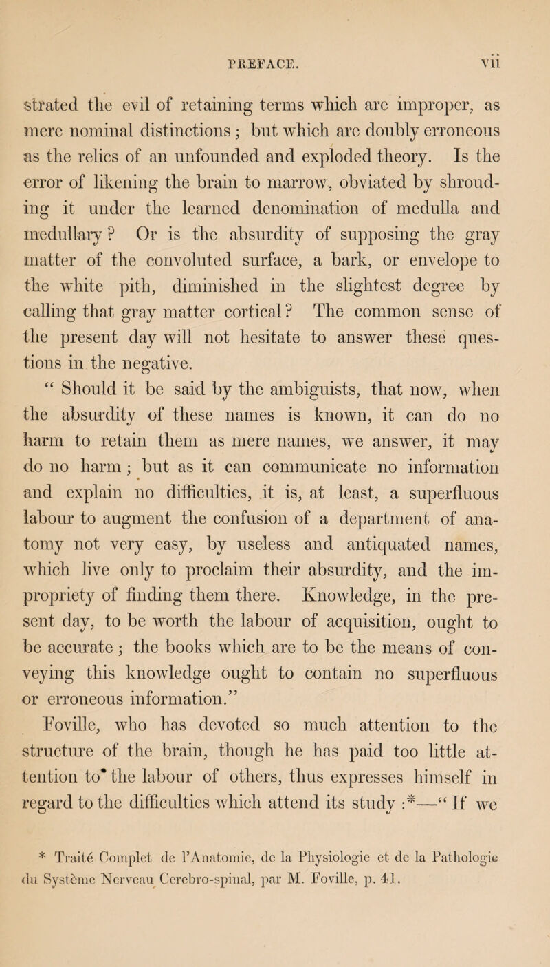 PREFACE. Vll strated the evil of retaining terms which are improper, as mere nominal distinctions ; but which are doubly erroneous as the relics of an unfounded and exploded theory. Is the error of likening the brain to marrow, obviated by shroud¬ ing it under the learned denomination of medulla and medullary ? Or is the absurdity of supposing the gray matter of the convoluted surface, a bark, or envelope to the white pith, diminished in the slightest degree by calling that gray matter cortical ? The common sense of the present day will not hesitate to answer these ques¬ tions in the negative. “ Should it be said by the ambiguists, that now, when the absurdity of these names is known, it can do no harm to retain them as mere names, we answer, it may do no harm; but as it can communicate no information % and explain no difficulties, it is, at least, a superfluous labour to augment the confusion of a department of ana¬ tomy not very easy, by useless and antiquated names, which live only to proclaim their absurdity, and the im¬ propriety of finding them there. Knowledge, in the pre¬ sent day, to be worth the labour of acquisition, ought to be accurate; the books which are to be the means of con¬ veying this knowledge ought to contain no superfluous or erroneous information/’ Toville, who has devoted so much attention to the structure of the brain, though he has paid too little at¬ tention to* the labour of others, thus expresses himself in regard to the difficulties which attend its study •*—“ If we * Traite Complet de l’Anatomie, de la Physiologie et de la Pathologic du Syst&me Nerveau Cerebro-spinal, par M. Poville, p. 41.