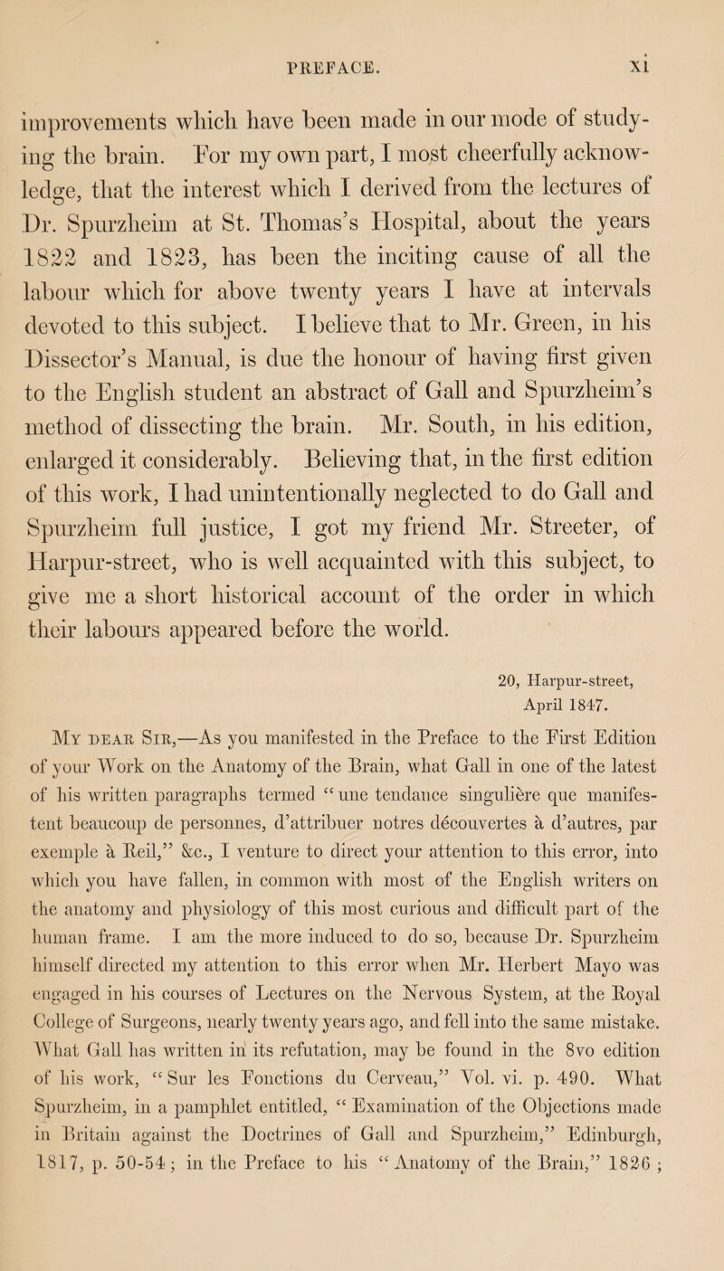 improvements which have been made in our mode of study¬ ing the brain. For my own part, I most cheerfully acknow¬ ledge, that the interest which I derived from the lectures of Dr. Spurzheim at St. Thomas’s Hospital, about the years 1822 and 1823, has been the inciting cause of all the labour which for above twenty years I have at intervals devoted to this subject. I believe that to Mr. Green, in his Dissector’s Manual, is due the honour of having first given to the English student an abstract of Gall and Spurzheim’s method of dissecting the brain. Mr. South, in his edition, enlarged it considerably. Believing that, in the first edition of this work, I had unintentionally neglected to do Gall and Spurzheim full justice, I got my friend Mr. Streeter, of Harpur-street, who is well acquainted with this subject, to give me a short historical account of the order in which their labours appeared before the world. 20, Harpur-street, April 1847. My dear Sir,—As you manifested in the Preface to the Pirst Edition of your Work on the Anatomy of the Brain, what Gall in one of the latest of his written paragraphs termed “ une tendance singuliere cpie manifes- tent beaucoup de personnes, d’attribuer notres decouvertes a d’autres, par exemple a Reil,” &c., I venture to direct your attention to this error, into which you have fallen, in common with most of the English writers on the anatomy and physiology of this most curious and difficult part of the human frame. I am the more induced to do so, because Dr. Spurzheim himself directed my attention to this error when Mr. Herbert Mayo was engaged in his courses of Lectures on the Nervous System, at the Royal College of Surgeons, nearly twenty years ago, and fell into the same mistake. What Gall has written in its refutation, may be found in the 8vo edition of his work, “ Sur les Eonctions du Cerveau,” Yol. vi. p. 490. What Spurzheim, in a pamphlet entitled, “ Examination of the Objections made in Britain against the Doctrines of Gall and Spurzheim,” Edinburgh, 1817, p. 50-54; in the Preface to his “Anatomy of the Brain,” 1826 ;