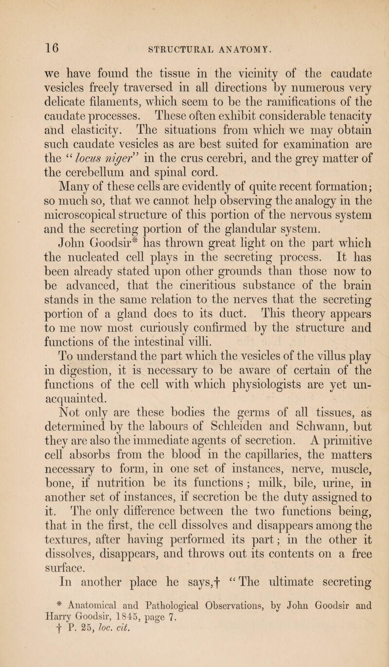 we have found the tissue in the vicinity of the caudate vesicles freely traversed in all directions by numerous very delicate filaments, which seem to be the ramifications of the caudate processes. These often exhibit considerable tenacity and elasticity. The situations from which we may obtain such caudate vesicles as are best suited for examination are the “ locus niger 5 in the crus cerebri, and the grey matter of the cerebellum and spinal cord. Many of these cells are evidently of quite recent formation; so much so, that we cannot help observing the analogy in the microscopical structure of this portion of the nervous system and the secreting portion of the glandular system. John Goodsir* has thrown great light on the part which the nucleated cell plays in the secreting process. It has been already stated upon other grounds than those now to be advanced, that the cineritious substance of the brain stands in the same relation to the nerves that the secreting portion of a gland does to its duct. This theory appears to me now most curiously confirmed by the structure and functions of the intestinal villi. To understand the part which the vesicles of the villus play in digestion, it is necessary to be aware of certain of the functions of the cell with which physiologists are yet un¬ acquainted. Not only are these bodies the germs of all tissues, as determined by the labours of Sclileiden and Schwann, but they are also the immediate agents of secretion. A primitive cell absorbs from the blood in the capillaries, the matters necessary to form, in one set of instances, nerve, muscle, bone, if nutrition be its functions ; milk, bile, urine, in another set of instances, if secretion be the duty assigned to it. The only difference between the two functions being, that in the first, the cell dissolves and disappears among the textures, after having performed its part; in the other it dissolves, disappears, and throws out its contents on a free surface. In another place he says,f “The ultimate secreting * Anatomical and Pathological Observations, by John Goodsir and Harry Goodsir, 1845, page 7. I P. 25, loc. cit.