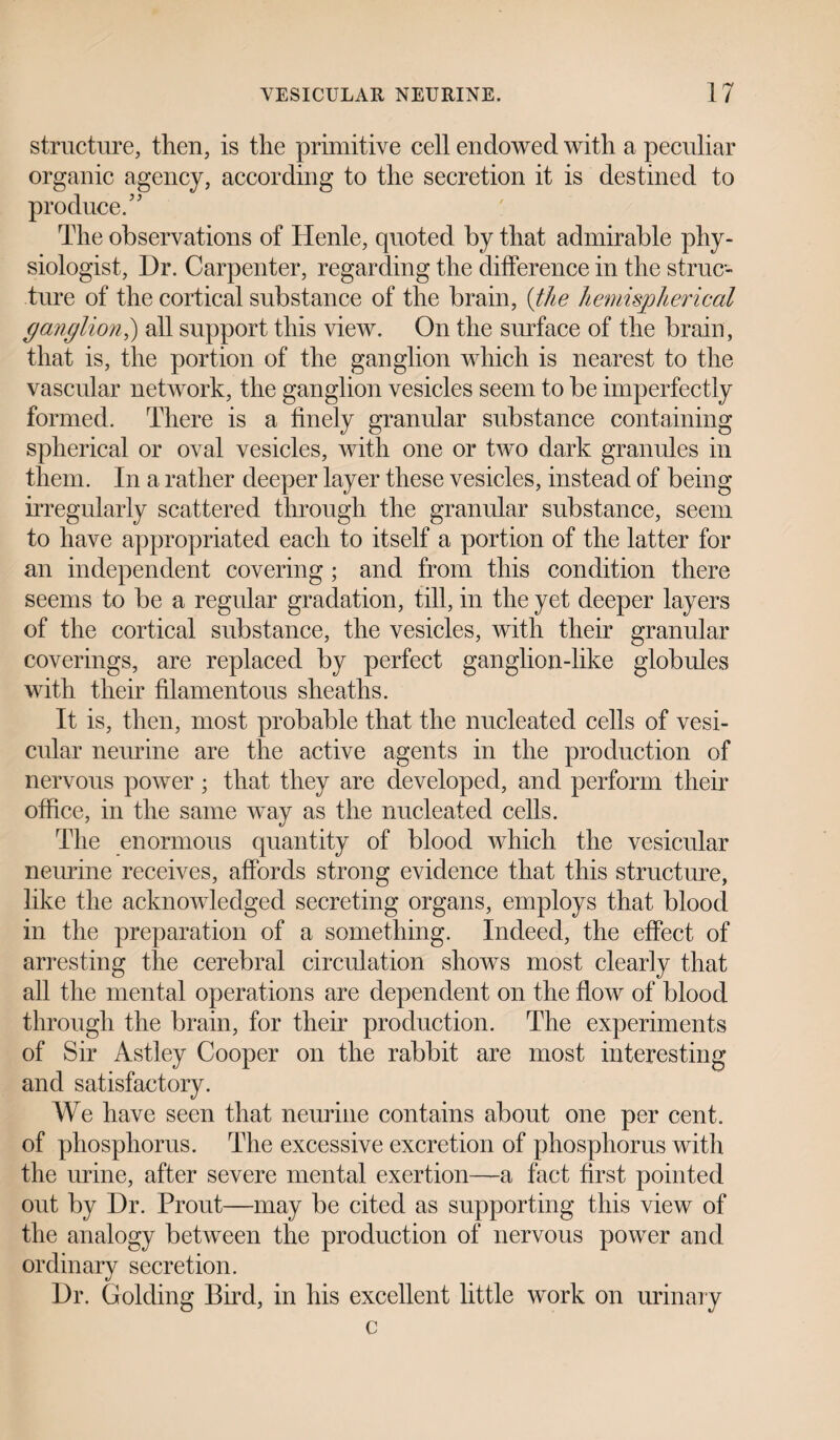 structure, then, is the primitive cell endowed with a peculiar organic agency, according to the secretion it is destined to produce.” The observations of Henle, quoted by that admirable phy¬ siologist, Dr. Carpenter, regarding the difference in the struc¬ ture of the cortical substance of the brain, (the hemispherical ganglion,) all support this view. On the surface of the brain, that is, the portion of the ganglion which is nearest to the vascular network, the ganglion vesicles seem to be imperfectly formed. There is a finely granular substance containing spherical or oval vesicles, with one or two dark granules in them. In a rather deeper layer these vesicles, instead of being irregularly scattered through the granular substance, seem to have appropriated each to itself a portion of the latter for an independent covering; and from this condition there seems to be a regular gradation, till, in the yet deeper layers of the cortical substance, the vesicles, with their granular coverings, are replaced by perfect ganglion-like globules with their filamentous sheaths. It is, then, most probable that the nucleated cells of vesi¬ cular neurine are the active agents in the production of nervous power ; that they are developed, and perform their office, in the same way as the nucleated cells. The enormous quantity of blood which the vesicular neurine receives, affords strong evidence that this structure, like the acknowledged secreting organs, employs that blood in the preparation of a something. Indeed, the effect of arresting the cerebral circulation shows most clearly that all the mental operations are dependent on the flow of blood through the brain, for their production. The experiments of Sir Astley Cooper on the rabbit are most interesting and satisfactory. We have seen that neurine contains about one per cent, of phosphorus. The excessive excretion of phosphorus with the urine, after severe mental exertion—a fact first pointed out by Dr. Prout—may be cited as supporting this view of the analogy between the production of nervous power and ordinary secretion. Dr. Golding Bird, in his excellent little work on urinary c