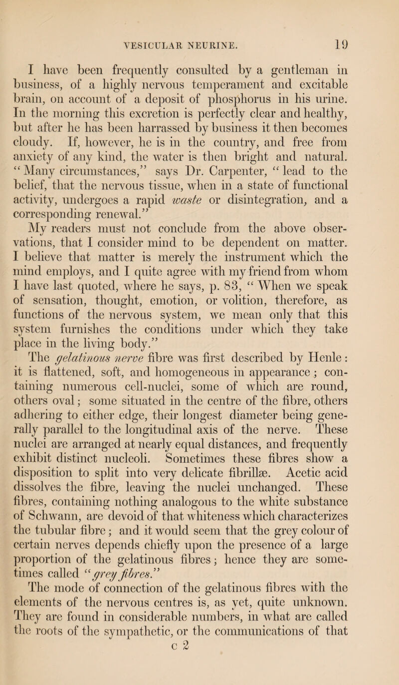 I have been frequently consulted by a gentleman in business, of a highly nervous temperament and excitable brain, on account of a deposit of phosphorus in his urine. In the morning this excretion is perfectly clear and healthy, but after he has been harrassed by business it then becomes cloudy. If, however, he is in the country, and free from anxiety of any kind, the water is then bright and natural. “ Many circumstances/’ says Dr. Carpenter, <c lead to the belief, that the nervous tissue, when in a state of functional activity, undergoes a rapid waste or disintegration, and a corresponding renewal. My readers must not conclude from the above obser¬ vations, that I consider mind to be dependent on matter. I believe that matter is merely the instrument which the mind employs, and I quite agree with my friend from whom I have last quoted, where he says, p. 83, “ When we speak of sensation, thought, emotion, or volition, therefore, as functions of the nervous system, we mean only that this system furnishes the conditions under which they take place in the living body.” The gelatinous nerve fibre was first described by Henle: it is flattened, soft, and homogeneous in appearance ; con¬ taining numerous cell-nuclei, some of which are round, others oval; some situated in the centre of the fibre, others adhering to either edge, their longest diameter being gene¬ rally parallel to the longitudinal axis of the nerve. These nuclei are arranged at nearly equal distances, and frequently exhibit distinct nucleoli. Sometimes these fibres show a disposition to split into very delicate fibrillse. Acetic acid dissolves the fibre, leaving the nuclei unchanged. These fibres, containing nothing analogous to the white substance of Schwann, are devoid of that whiteness which characterizes the tubular fibre; and it would seem that the grey colour of certain nerves depends chiefly upon the presence of a large proportion of the gelatinous fibres; hence they are some¬ times called “ grey fibres ” The mode of connection of the gelatinous fibres with the elements of the nervous centres is, as yet, quite unknown. They are found in considerable numbers, in what are called the roots of the sympathetic, or the communications of that c 2