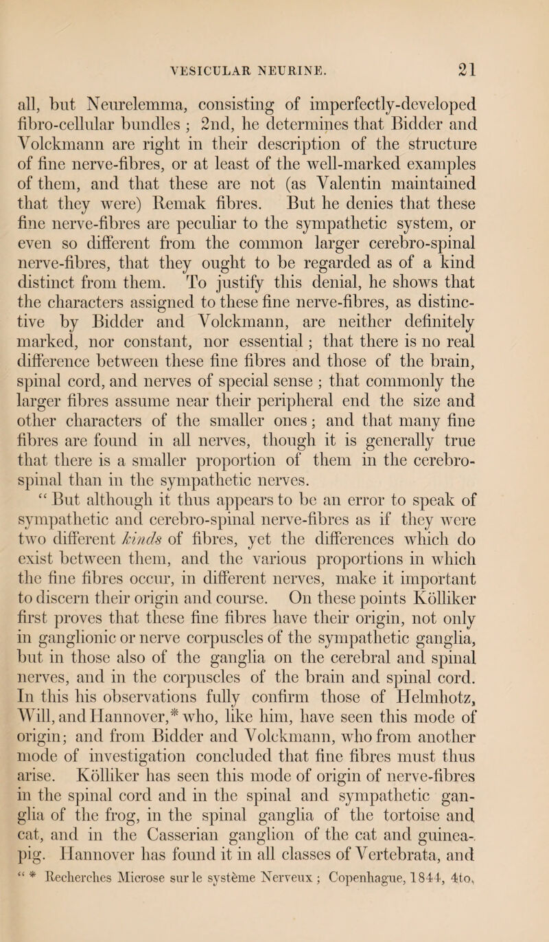 all, but Neurelemma, consisting of imperfectly-developed fibro-cellular bundles ; 2nd, lie determines that Bidder and Volckmann are right in their description of the structure of fine nerve-fibres, or at least of the well-marked examples of them, and that these are not (as Valentin maintained that they were) Remak fibres. But he denies that these fine nerve-fibres are peculiar to the sympathetic system, or even so different from the common larger cerebro-spinal nerve-fibres, that they ought to be regarded as of a kind distinct from them. To justify this denial, he shows that the characters assigned to these fine nerve-fibres, as distinc¬ tive by Bidder and Volckmann, are neither definitely marked, nor constant, nor essential; that there is no real difference between these fine fibres and those of the brain, spinal cord, and nerves of special sense ; that commonly the larger fibres assume near their peripheral end the size and other characters of the smaller ones; and that many fine fibres are found in all nerves, though it is generally true that there is a smaller proportion of them in the cerebro¬ spinal than in the sympathetic nerves. “ But although it thus appears to be an error to speak of sympathetic and cerebro-spinal nerve-fibres as if they were two different kinds of fibres, yet the differences which do exist between them, and the various proportions in which the fine fibres occur, in different nerves, make it important to discern their origin and course. On these points Ivolliker first proves that these fine fibres have their origin, not only in ganglionic or nerve corpuscles of the sympathetic ganglia, but in those also of the ganglia on the cerebral and spinal nerves, and in the corpuscles of the brain and spinal cord. In this his observations fully confirm those of Helmhotz, Will, and Hannover,* who, like him, have seen this mode of origin; and from Bidder and Volckmann, who from another mode of investigation concluded that fine fibres must thus arise. Kolliker has seen this mode of origin of nerve-fibres in the spinal cord and in the spinal and sympathetic gan¬ glia of the frog, in the spinal ganglia of the tortoise and cat, and in the Casserian ganglion of the cat and guinea-, pig. Hannover has found it in all classes of Vertebrata, and “ * Itecherches Microse surle systeme Nerveux; Copenhague, 1844, 4to,