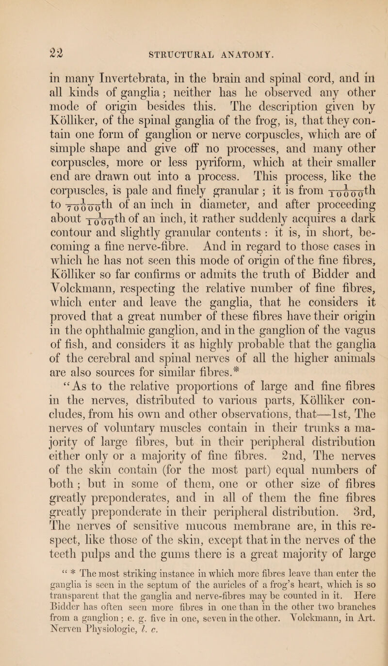 in many Invertebrata, in the brain and spinal cord, and in all kinds of ganglia; neither has he observed any other mode of origin besides this. The description given by Kolliker, of the spinal ganglia of the frog, is, that they con¬ tain one form of ganglion or nerve corpuscles, which are of simple shape and give off no processes, and many other corpuscles, more or less pyriform, which at their smaller end are drawn out into a process. This process, like the corpuscles, is pale and finely granular ; it is from xuounth. to ynocToth of an inch in diameter, and after proceeding about TWoth of an inch, it rather suddenly acquires a dark contour and slightly granular contents : it is, in short, be¬ coming a fine nerve-fibre. And in regard to those cases in which he has not seen this mode of origin of the fine fibres, Kolliker so far confirms or admits the truth of Bidder and Volckmann, respecting the relative number of fine fibres, which enter and leave the ganglia, that he considers it proved that a great number of these fibres have their origin in the ophthalmic ganglion, and in the ganglion of the vagus of fish, and considers it as highly probable that the ganglia of the cerebral and spinal nerves of all the higher animals are also sources for similar fibres.* “As to the relative proportions of large and fine fibres in the nerves, distributed to various parts, Kolliker con¬ cludes, from his own and other observations, that—1st, The nerves of voluntary muscles contain in their trunks a ma¬ jority of large fibres, but in their peripheral distribution either only or a majority of fine fibres. 2nd, The nerves of the skin contain (for the most part) equal numbers of both ; but in some of them, one or other size of fibres greatly preponderates, and in all of them the fine fibres greatly preponderate in their peripheral distribution. 3rd, The nerves of sensitive mucous membrane are, in this re¬ spect, like those of the skin, except that in the nerves of the teeth pulps and the gums there is a great majority of large “ * The most striking instance in which more fibres leave than enter the ganglia is seen in the septum of the auricles of a frog’s heart, which is so transparent that the ganglia and nerve-fibres may be counted in it. Here Bidder has often seen more fibres in one than in the other two branches from a ganglion; e. g. five in one, seven in the other. Volckmann, in Aid. Nerven Physiologie, l. c.