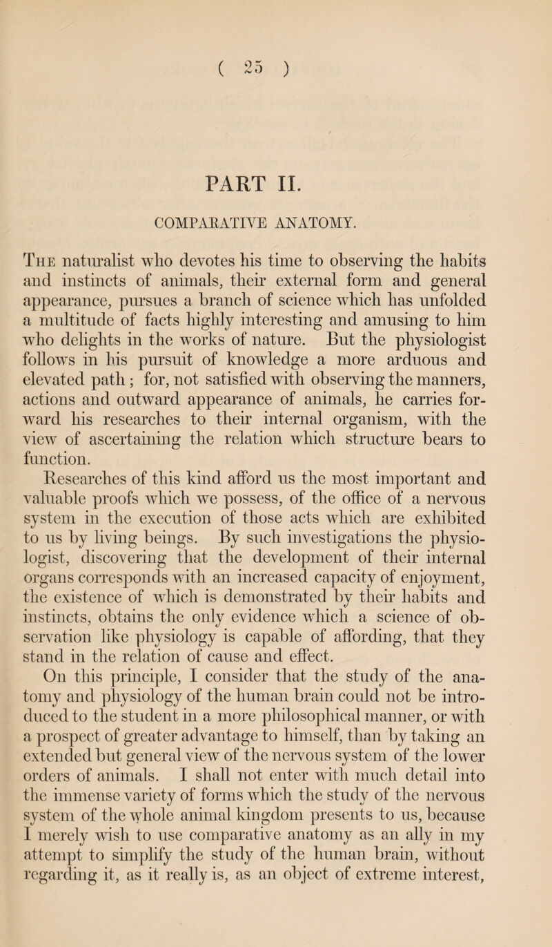 PART II. COMPARATIVE ANATOMY. The naturalist who devotes his time to observing the habits and instincts of animals, their external form and general appearance, pursues a branch of science which has unfolded a multitude of facts highly interesting and amusing to him who delights in the works of nature. But the physiologist follows in his pursuit of knowledge a more arduous and elevated path ; for, not satisfied with observing the manners, actions and outward appearance of animals, he carries for¬ ward his researches to their internal organism, with the view of ascertaining the relation which structure bears to function. Researches of this kind afford us the most important and valuable proofs which we possess, of the office of a nervous system in the execution of those acts which are exhibited to us by living beings. By such investigations the physio¬ logist, discovering that the development of their internal organs corresponds with an increased capacity of enjoyment, the existence of which is demonstrated by their habits and instincts, obtains the only evidence which a science of ob¬ servation like physiology is capable of affording, that they stand in the relation of cause and effect. On this principle, I consider that the study of the ana¬ tomy and physiology of the human brain could not be intro¬ duced to the student in a more philosophical manner, or with a prospect of greater advantage to himself, than by taking an extended but general view of the nervous system of the lower orders of animals. I shall not enter with much detail into the immense variety of forms which the study of the nervous system of the whole animal kingdom presents to us, because I merely wish to use comparative anatomy as an ally in my attempt to simplify the study of the human brain, without regarding it, as it really is, as an object of extreme interest,