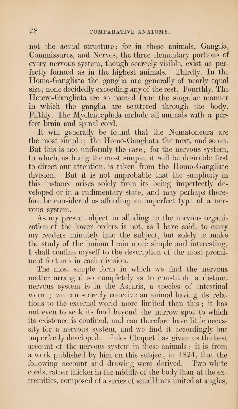 not tlie actual structure; for in these animals. Ganglia, Commissures, and Nerves, the three elementary portions of every nervous system, though scarcely visible, exist as per¬ fectly formed as in the highest animals. Thirdly. In the Homo-Gangliata the ganglia are generally of nearly equal size; none decidedly exceeding any of the rest. Fourthly. The ITetero-Gangliata are so named from the singular manner in which the ganglia are scattered through the body. Fifthly. The Myelencephala include all animals with a per¬ fect brain and spinal cord. It will generally be found that the Nematoneura are the most simple ; the Homo-Gangliata the next, and so on. But this is not uniformly the case; for the nervous system, to which, as being the most simple, it will be desirable first to direct our attention, is taken from the Homo-Gangliate division. But it is not improbable that the simplicity in this instance arises solely from its being imperfectly de¬ veloped or in a rudimentary state, and may perhaps there¬ fore be considered as affording an imperfect type of a ner¬ vous system. As my present object in alluding to the nervous organi¬ zation of the lower orders is not, as I have said, to carry my readers minutely into the subject, but solely to make the study of the human brain more simple and interesting, I shall confine myself to the description of the most promi¬ nent features in each division. The most simple form in which we find the nervous matter arranged so completely as to constitute a distinct nervous system is in the Ascaris, a species of intestinal worm ; we can scarcely conceive an animal having its rela¬ tions to the external world more limited than this ; it has not even to seek its food beyond the narrow spot to which its existence is confined, and can therefore have little neces¬ sity for a nervous system, and we find it accordingly but imperfectly developed. Jules Cloquet has given us the best account of the nervous system in these animals : it is from a work published by him on this subject, in 1824, that the following account and drawing were derived. Two white cords, rather thicker in the middle of the body than at the ex¬ tremities, composed of a series of small lines united at angles,