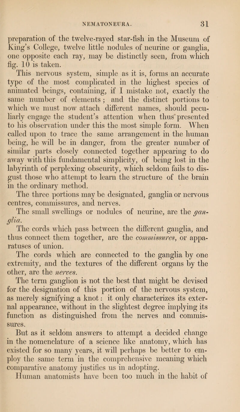 preparation of tlie twelve-rayed star-fish in the Museum of King’s College, twelve little nodules of neurine or ganglia, one opposite each ray, may be distinctly seen, from which fig. 10 is taken. This nervous system, simple as it is, forms an accurate type of the most complicated in the highest species of animated beings, containing, if I mistake not, exactly the same number of elements ; and the distinct portions to which we must now attach different names, should pecu¬ liarly engage the student’s attention when thus presented to his observation under this the most simple form. When called upon to trace the same arrangement in the human being, he will be in danger, from the greater number of similar parts closely connected together appearing to do away with this fundamental simplicity, of being lost in the labyrinth of perplexing obscurity, which seldom fails to dis¬ gust those who attempt to learn the structure of the brain in the ordinary method. The three portions may be designated, ganglia or nervous centres, commissures, and nerves. The small swellings or nodules of neurine, are the gan¬ glia. The cords which pass between the different ganglia, and thus connect them together, are the commissures, or appa¬ ratuses of union. The cords which are connected to the ganglia by one extremity, and the textures of the different organs by the other, are the nerves. The term ganglion is not the best that might be devised for the designation of this portion of the nervous system, as merely signifying a knot: it only characterizes its exter¬ nal appearance, without in the slightest degree implying its function as distinguished from the nerves and commis¬ sures. But as it seldom answers to attempt a decided change in the nomenclature of a science like anatomy, which has existed for so many years, it will perhaps be better to em¬ ploy the same term in the comprehensive meaning which comparative anatomy justifies us in adopting. Human anatomists have been too much in the habit of