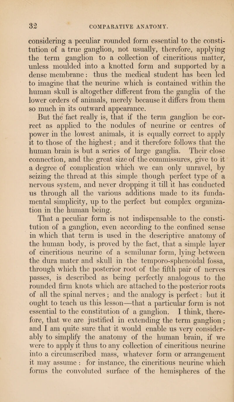 considering a peculiar rounded form essential to tlie consti¬ tution of a true ganglion, not usually, therefore, applying the term ganglion to a collection of cineritions matter, unless moulded into a knotted form and supported by a dense membrane: thus the medical student has been led to imagine that the neurine which is contained within the human skull is altogether different from the ganglia of the lower orders of animals, merely because it differs from them so much in its outward appearance. But the fact really is, that if the term ganglion be cor¬ rect as applied to the nodules of neurine or centres of power in the lowest animals, it is equally correct to apply it to those of the highest; and it therefore follows that the human brain is but a series of large ganglia. Their close connection, and the great size of the commissures, give to it a degree of complication which we can only unravel, by seizing the thread at this simple though perfect type of a nervous system, and never dropping it till it has conducted us through all the various additions made to its funda¬ mental simplicity, up to the perfect but complex organiza¬ tion in the human being. That a peculiar form is not indispensable to the consti¬ tution of a ganglion, even according to the confined sense in which that term is used in the descriptive anatomy of the human body, is proved by the fact, that a simple layer of cineritious neurine of a semilunar form, lying between the dura mater and skull in the temporo-sphenoidal fossa, through which the posterior root of the fifth pair of nerves passes, is described as being perfectly analogous to the rounded firm knots which are attached to the posterior roots of all the spinal nerves ; and the analogy is perfect: but it ought to teach us this lesson—that a particular form is not essential to the constitution of a ganglion. I think, there¬ fore, that we are justified in extending the term ganglion; and I am quite sure that it would enable us very consider¬ ably to simplify the anatomy of the human brain, if we were to apply it thus to any collection of cineritious neurine into a circumscribed mass, whatever form or arrangement it may assume : for instance, the cineritious neurine which forms the convoluted surface of the hemispheres of the