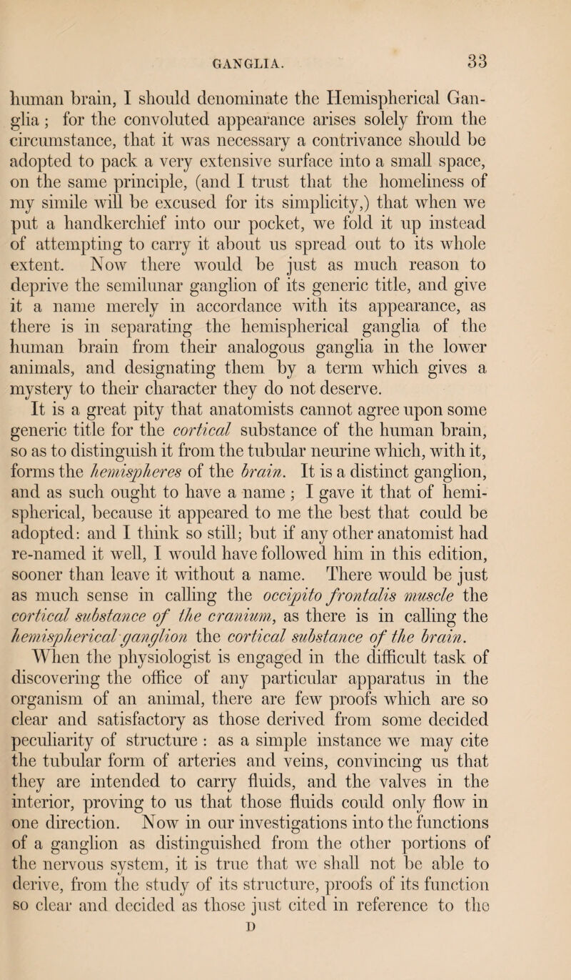 human brain, I should denominate the Hemispherical Gan¬ glia ; for the convoluted appearance arises solely from the circumstance, that it was necessary a contrivance should be adopted to pack a very extensive surface into a small space, on the same principle, (and I trust that the homeliness of my simile will be excused for its simplicity,) that when we put a handkerchief into our pocket, we fold it up instead of attempting to carry it about us spread out to its whole extent. Now there would be just as much reason to deprive the semilunar ganglion of its generic title, and give it a name merely in accordance with its appearance, as there is in separating the hemispherical ganglia of the human brain from their analogous ganglia in the lower animals, and designating them by a term which gives a mystery to their character they do not deserve. It is a great pity that anatomists cannot agree upon some generic title for the cortical substance of the human brain, so as to distinguish it from the tubular neurine which, with it, forms the hemispheres of the brain. It is a distinct ganglion, and as such ought to have a name ; I gave it that of hemi¬ spherical, because it appeared to me the best that could be adopted: and I think so still; but if any other anatomist had re-named it well, I would have followed him in this edition, sooner than leave it without a name. There would be just as much sense in calling the occipito frontalis muscle the cortical substance of the cranium, as there is in calling the hemispherical ganglion the cortical substance of the brain. When the physiologist is engaged in the difficult task of discovering the office of any particular apparatus in the organism of an animal, there are few proofs which are so clear and satisfactory as those derived from some decided peculiarity of structure : as a simple instance we may cite the tubular form of arteries and veins, convincing us that they are intended to carry fluids, and the valves in the interior, proving to us that those fluids could only flow in one direction. Now in our investigations into the functions of a ganglion as distinguished from the other portions of the nervous system, it is true that we shall not be able to derive, from the study of its structure, proofs of its function so clear and decided as those just cited in reference to the D