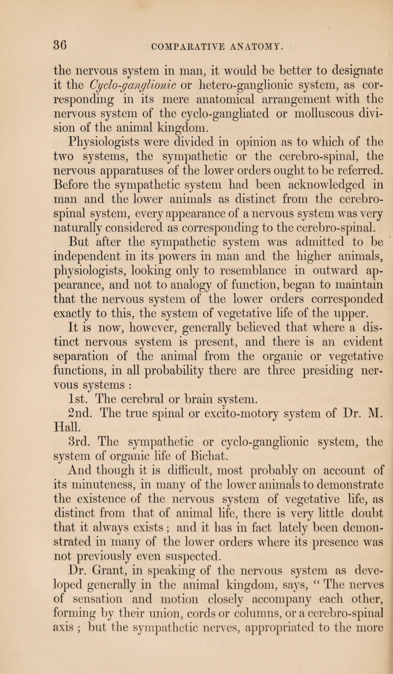 the nervous system in man, it would be better to designate it the Cydo-ganglionic or hetero-ganglionic system, as cor¬ responding in its mere anatomical arrangement with the nervous system of the cyclo-gangliated or molluscous divi¬ sion of the animal kingdom. Physiologists were divided in opinion as to which of the two systems, the sympathetic or the cerebro-spinal, the nervous apparatuses of the lower orders ought to be referred. Before the sympathetic system had been acknowledged in man and the lower animals as distinct from the cerebro¬ spinal system, every appearance of a nervous system was very naturally considered as corresponding to the cerebro-spinal. But after the sympathetic system was admitted to be independent in its powers in man and the higher animals, physiologists, looking only to resemblance in outward ap¬ pearance, and not to analogy of function, began to maintain that the nervous system of the lower orders corresponded exactly to this, the system of vegetative life of the upper. It is now, however, generally believed that where a dis¬ tinct nervous system is present, and there is an evident separation of the animal from the organic or vegetative functions, in all probability there are three presiding ner¬ vous systems : 1st. The cerebral or brain system. 2nd. The true spinal or excito-motory system of Dr. M. Hall. 3rd. The sympathetic or cyclo-ganglionic system, the system of organic life of Bichat. And though it is difficult, most probably on account of its minuteness, in many of the lower animals to demonstrate the existence of the nervous system of vegetative life, as distinct from that of animal life, there is very little doubt that it always exists; and it has in fact lately been demon¬ strated in many of the lower orders where its presence was not previously even suspected. Dr. Grant, in speaking of the nervous system as deve¬ loped generally in the animal kingdom, says, “ The nerves of sensation and motion closely accompany each other, forming by their union, cords or columns, or a cerebro-spinal axis ; but the sympathetic nerves, appropriated to the more
