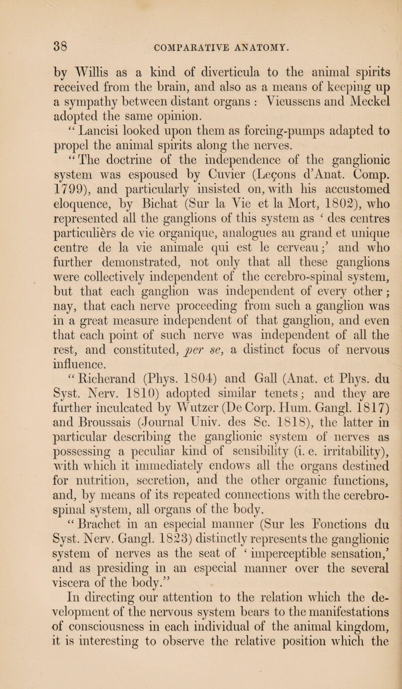 by Willis as a kind of diverticula to the animal spirits received from the brain, and also as a means of keeping up a sympathy between distant organs : Vieussens and Meckel adopted the same opinion. “ Lancisi looked upon them as forcing-pumps adapted to propel the animal spirits along the nerves. “ The doctrine of the independence of the ganglionic system was espoused by Cuvier (Legons d’Anat. Comp. 1799), and particularly insisted on, with his accustomed eloquence, by Bichat (Sur la Vie et la Mort, 1802), who represented all the ganglions of this system as £ des centres particulars de vie organique, analogues au grand et unique centre de la vie animale qui est le cerveau/ and who further demonstrated, not only that all these ganglions were collectively independent of the cerebro-spinal system, but that each ganglion was independent of every other; nay, that each nerve proceeding from such a ganglion was in a great measure independent of that ganglion, and even that each point of such nerve was independent of all the rest, and constituted, per se, a distinct focus of nervous influence. “ Richer and (Phys. 1804) and Gall (An at. et Phys. du Syst. Nerv. 1810) adopted similar tenets; and they are further inculcated by Wutzer (De Corp. Hum. Gangl. 1817) and Broussais (Journal Univ. des Sc. 1818), the latter in particular describing the ganglionic system of nerves as possessing a peculiar kind of sensibility (i. e. irritability), with which it immediately endows all the organs destined for nutrition, secretion, and the other organic functions, and, by means of its repeated connections with the cerebro¬ spinal system, all organs of the body. “ Brachet in an especial manner (Sur les Ponctions du Syst. Nerv. Gangl. 1823) distinctly represents the ganglionic system of nerves as the seat of ‘ imperceptible sensation/ and as presiding in an especial manner over the several viscera of the body/’ In directing our attention to the relation which the de¬ velopment of the nervous system bears to the manifestations of consciousness in each individual of the animal kingdom, it is interesting to observe the relative position which the