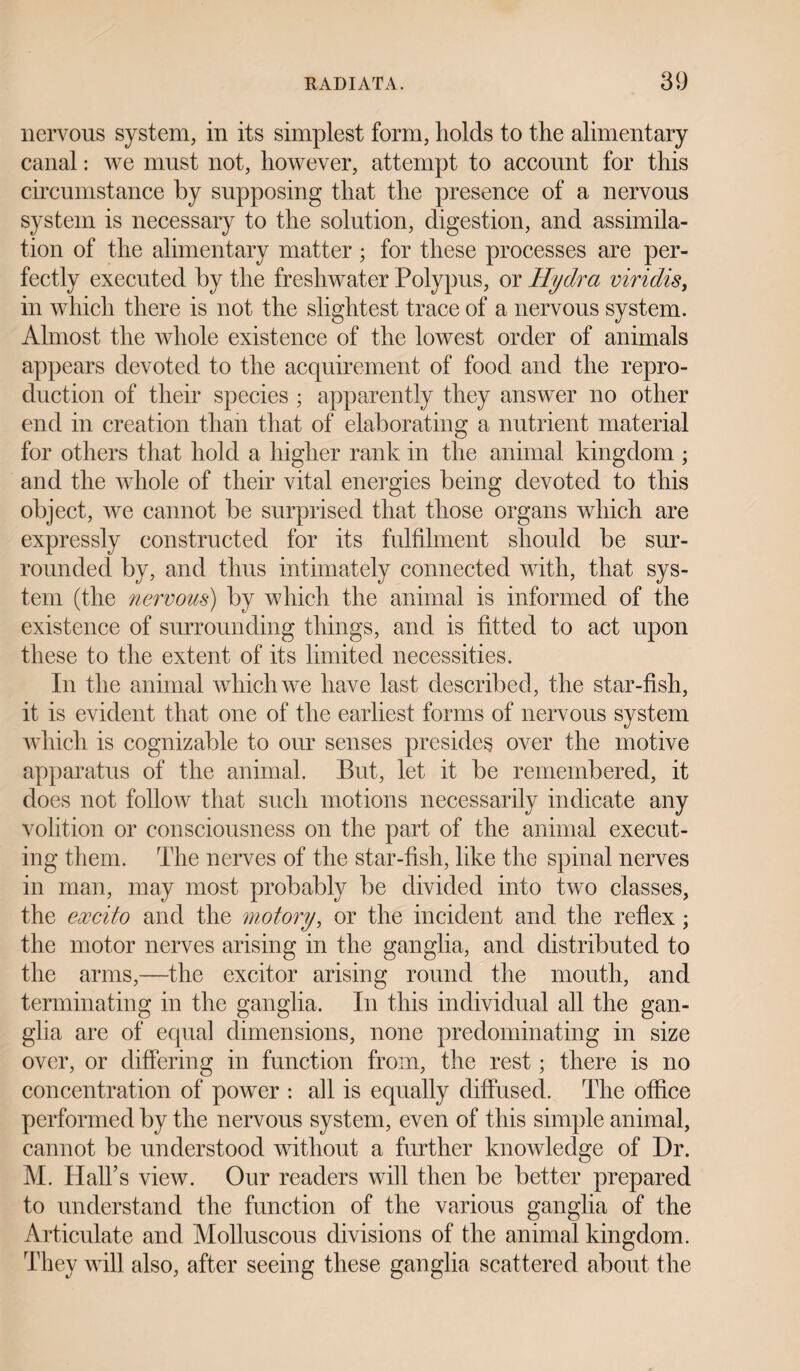 nervous system, in its simplest form, holds to the alimentary canal: we must not, however, attempt to account for this circumstance by supposing that the presence of a nervous system is necessary to the solution, digestion, and assimila¬ tion of the alimentary matter; for these processes are per¬ fectly executed by the freshwater Polypus, or Hydra viridis, in which there is not the slightest trace of a nervous system. Almost the whole existence of the lowest order of animals appears devoted to the acquirement of food and the repro¬ duction of their species ; apparently they answer no other end in creation than that of elaborating a nutrient material for others that hold a higher rank in the animal kingdom ; and the whole of their vital energies being devoted to this object, we cannot be surprised that those organs which are expressly constructed for its fulfilment should be sur¬ rounded by, and thus intimately connected with, that sys¬ tem (the nervous) by which the animal is informed of the existence of surrounding things, and is fitted to act upon these to the extent of its limited necessities. In the animal which we have last described, the star-fish, it is evident that one of the earliest forms of nervous sy stem which is cognizable to our senses presides over the motive apparatus of the animal. But, let it be remembered, it does not follow that such motions necessarily indicate any volition or consciousness on the part of the animal execut¬ ing them. The nerves of the star-fish, like the spinal nerves in man, may most probably be divided into two classes, the excito and the mot ory, or the incident and the reflex; the motor nerves arising in the ganglia, and distributed to the arms,—the excitor arising round the mouth, and terminating in the ganglia. In this individual all the gan¬ glia are of equal dimensions, none predominating in size over, or differing in function from, the rest; there is no concentration of power : all is equally diffused. The office performed by the nervous system, even of this simple animal, cannot be understood without a further knowledge of Dr. M. Hall’s view. Our readers will then be better prepared to understand the function of the various ganglia of the Articulate and Molluscous divisions of the animal kingdom. They will also, after seeing these ganglia scattered about the