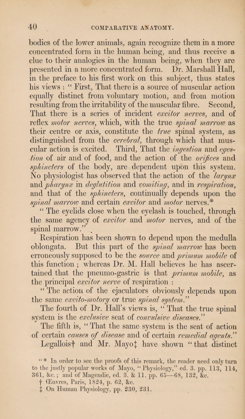 bodies of tlie lower animals, again recognize them in a more concentrated form in the human being, and thus receive a clue to their analogies in the human being, when they are presented in a more concentrated form. Dr. Marshall Hall, in the preface to his first work on this subject, thus states his views : ££ First, That there is a source of muscular action equally distinct from voluntary motion, and from motion resulting from the irritability of the muscular fibre. Second, That there is a series of incident excitor nerves, and of reflex motor nerves, which, with the true spinal marrow as their centre or axis, constitute the true spinal system, as distinguished from the cerebral, through which that mus¬ cular action is excited. Third, That the ingestion and eges- tion of air and of food, and the action of the orifices and sphincters of the body, are dependent upon this system. No physiologist has observed that the action of the larynx and pharynx in deglutition and vomiting, and in respiration, and that of the sphincters, continually depends upon the spinal marrow and certain excitor and motor nerves.* “ The eyelids close when the eyelash is touched, through the same agency of excitor and motor nerves, and of the spinal marrow.” Respiration has been shown to depend upon the medulla oblongata. But this part of the spinal marrow has been erroneously supposed to be the source and primum mobile of this function ; whereas Dr. M. Hall believes he has ascer¬ tained that the pneumo-gastric is that primum mobile, as the principal excitor nerve of respiration : ££ The action of the ejaculators obviously depends upon the same excito-motory or true spinal system ” The fourth of Dr. Hall’s views is, ££ That the true spinal system is the exclusive seat of convulsive diseases.” The fifth is, ££ That the same system is the seat of action of certain causes of disease and of certain remedial agents ” Legalloisf and Mr. Mayoj have shown ££that distinct “ * In order to see the proofs of this remark, the reader need only turn to the justly popular works of Mayo, “ Physiology,” ed. 3. pp. 113, 114, 361, &c.; and of Magendie, ed. 3. & 11. pp. 65—68, 132, &c. f CEuvres, Paris, 1824, p. 62, &c. % On Human Physiology, pp. 230, 231.